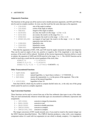 6 ARITHMETIC 48 
Trignometric Functions 
The functions in this group can all be used on real or double precision arguments, and SIN and COS can 
also be used on complex numbers. In every case the result has the same data type as the argument. 
* = SIN(RDX) sine of the angle in radians. 
* = COS(RDX) cosine of the angle in radians. 
* = TAN(RD) tangent of the angle in radians. 
* = ASIN(RD) arc-sine; the result is in the range −/2 to +/2. 
* = ACOS(RD) arc-cosine; the result is in the range 0 to + . 
* = ATAN(RD) arc-tangent; the result is in the range −/2 to +/2. 
* = ATAN2(RD,RD) arc-tangent of arg1/arg2; the result is in the range − to +. Both 
arguments must not be zero. 
* = SINH(RD) hyperbolic sine. 
* = COSH(RD) hyperbolic cosine. 
* = TANH(RD) hyperbolic tangent. 
Note that the arguments of SIN, COS, and TAN must be angles measured in radians (not degrees). 
They can be used on angles of any size, positive or negative, but if the magnitude is very large the 
accuracy of the result will be reduced. Similarly all the inverse trigonometric functions deliver a result 
in radians; the argument of ASIN and ACOS must be in the range -1 to +1. The ATAN2 function can be 
useful in resolving a result into the correct quadrant of the circle, thus: 
ATAN(0.5) = 0.4636476 
ATAN2(2.0,4.0) = 0.4636476 
ATAN2(-2.0,-4.0) = -2.677945 ( = 0.4636476 - ). 
Other Transcendental Functions 
* = SQRT(RDX) square root. 
* = LOG(RDX) natural logarithm, i.e. log to base e (where e = 2.718281828...). 
* = EXP(RDX) returns the exponential, i.e. e to the power of the argument. This is the 
inverse of the natural logarithm. 
* = LOG10(RD) logarithm to base 10. 
Note that LOG10, which may be useful to compute decibel ratios etc., is the only one of this group 
which cannot be used on a complex argument. 
Type Conversion Functions 
These functions can be used to convert from any of the four arithmetic data types to any of the others. 
They are used automatically whenever mixed data types are encountered in arithmetic expressions and 
assignments. 
I = INT(IRDX) converts to integer by truncation. 
R = REAL(IRDX) converts to real. 
D = DBLE(IRDX) converts to double precision. 
X = CMPLX(IRDX) converts to complex. 
X = CMPLX(IRD,IRD) converts to complex. 
The integer conversion of INT rounds towards zero; if you need to round to the nearest integer use 
the NINT function (described below). The CMPLX function produces a value with a zero imaginary 
component unless it is used with two arguments (or one which is already complex). It is important to 
 