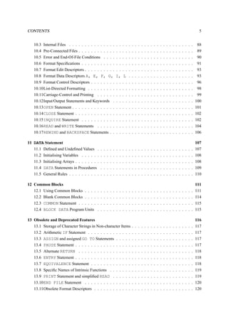 CONTENTS 5 
10.3 Internal Files . . . . . . . . . . . . . . . . . . . . . . . . . . . . . . . . . . . . . . . . 88 
10.4 Pre-Connected Files . . . . . . . . . . . . . . . . . . . . . . . . . . . . . . . . . . . . . 89 
10.5 Error and End-Of-File Conditions . . . . . . . . . . . . . . . . . . . . . . . . . . . . . 90 
10.6 Format Specifications . . . . . . . . . . . . . . . . . . . . . . . . . . . . . . . . . . . . 91 
10.7 Format Edit Descriptors . . . . . . . . . . . . . . . . . . . . . . . . . . . . . . . . . . . 93 
10.8 Format Data Descriptors A, E, F, G, I, L . . . . . . . . . . . . . . . . . . . . . 93 
10.9 Format Control Descriptors . . . . . . . . . . . . . . . . . . . . . . . . . . . . . . . . . 96 
10.10List-Directed Formatting . . . . . . . . . . . . . . . . . . . . . . . . . . . . . . . . . . 98 
10.11Carriage-Control and Printing . . . . . . . . . . . . . . . . . . . . . . . . . . . . . . . 99 
10.12Input/Output Statements and Keywords . . . . . . . . . . . . . . . . . . . . . . . . . . 100 
10.13OPEN Statement . . . . . . . . . . . . . . . . . . . . . . . . . . . . . . . . . . . . . . . 101 
10.14CLOSE Statement . . . . . . . . . . . . . . . . . . . . . . . . . . . . . . . . . . . . . . 102 
10.15INQUIRE Statement . . . . . . . . . . . . . . . . . . . . . . . . . . . . . . . . . . . . 102 
10.16READ and WRITE Statements . . . . . . . . . . . . . . . . . . . . . . . . . . . . . . . 104 
10.17REWIND and BACKSPACE Statements . . . . . . . . . . . . . . . . . . . . . . . . . . . 106 
11 DATA Statement 107 
11.1 Defined and Undefined Values . . . . . . . . . . . . . . . . . . . . . . . . . . . . . . . 107 
11.2 Initialising Variables . . . . . . . . . . . . . . . . . . . . . . . . . . . . . . . . . . . . 108 
11.3 Initialising Arrays . . . . . . . . . . . . . . . . . . . . . . . . . . . . . . . . . . . . . . 108 
11.4 DATA Statements in Procedures . . . . . . . . . . . . . . . . . . . . . . . . . . . . . . 109 
11.5 General Rules . . . . . . . . . . . . . . . . . . . . . . . . . . . . . . . . . . . . . . . . 110 
12 Common Blocks 111 
12.1 Using Common Blocks . . . . . . . . . . . . . . . . . . . . . . . . . . . . . . . . . . . 111 
12.2 Blank Common Blocks . . . . . . . . . . . . . . . . . . . . . . . . . . . . . . . . . . . 114 
12.3 COMMON Statement . . . . . . . . . . . . . . . . . . . . . . . . . . . . . . . . . . . . . 115 
12.4 BLOCK DATA Program Units . . . . . . . . . . . . . . . . . . . . . . . . . . . . . . . 115 
13 Obsolete and Deprecated Features 116 
13.1 Storage of Character Strings in Non-character Items . . . . . . . . . . . . . . . . . . . . 117 
13.2 Arithmetic IF Statement . . . . . . . . . . . . . . . . . . . . . . . . . . . . . . . . . . 117 
13.3 ASSIGN and assigned GO TO Statements . . . . . . . . . . . . . . . . . . . . . . . . . 117 
13.4 PAUSE Statement . . . . . . . . . . . . . . . . . . . . . . . . . . . . . . . . . . . . . . 117 
13.5 Alternate RETURN . . . . . . . . . . . . . . . . . . . . . . . . . . . . . . . . . . . . . 118 
13.6 ENTRY Statement . . . . . . . . . . . . . . . . . . . . . . . . . . . . . . . . . . . . . . 118 
13.7 EQUIVALENCE Statement . . . . . . . . . . . . . . . . . . . . . . . . . . . . . . . . . 118 
13.8 Specific Names of Intrinsic Functions . . . . . . . . . . . . . . . . . . . . . . . . . . . 119 
13.9 PRINT Statement and simplified READ . . . . . . . . . . . . . . . . . . . . . . . . . . 119 
13.10END FILE Statement . . . . . . . . . . . . . . . . . . . . . . . . . . . . . . . . . . . 120 
13.11Obsolete Format Descriptors . . . . . . . . . . . . . . . . . . . . . . . . . . . . . . . . 120 
 