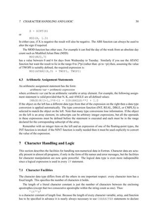 7 CHARACTER HANDLING AND LOGIC 50 
X - AINT(X) 
or 
MOD(X, 1.0) 
In either case, if X is negative the result will also be negative. The ABS function can always be used to 
alter the sign if required. 
The MOD function has other uses. For example it can find the day of the week from an absolute day 
count such as Modified Julian Date (MJD): 
MOD(MJD,7) 
has a value between 0 and 6 for days from Wednesday to Tuesday. Similarly if you use the ATAN2 
function but want the result to lie in the range 0 to 2*pi (rather than -pi to +pi) then, assuming the value 
of TWOPI is suitably defined, the required expression is: 
MOD(ATAN2(X,Y) + TWOPI, TWOPI) 
6.3 Arithmetic Assignment Statements 
An arithmetic assignment statement has the form: 
arithmetic-var = arithmetic-expression 
where arithmetic-var can be an arithmetic variable or array element. For example, the following assign-ment 
statement is valid provided that N, K, and ANGLE are all defined values: 
IMAGE(N/2+1,3*K-1) = SIN(ANGLE)**2 + 1.0 
If the object on the left has a different data type from that of the expression on the right then a data type 
conversion is applied automatically. The type conversion function (INT, REAL, DBLE, or CMPLX) is 
selected to match the object on the left. Note that many type conversions lose information. If the object 
on the left is an array element, its subscripts can be arbitrary integer expressions, but all the operands 
in these expressions must be defined before the statement is executed and each must be in the range 
declared for the corresponding subscript of the array. 
Remember with an integer item on the left and an expression of one of the floating-point types, the 
INT function is invoked: if the NINT function is really needed then it must be used explicitly to convert 
the value of the expression. 
7 Character Handling and Logic 
This section describes the facilities for handling non-numerical data in Fortran. Character data are actu-ally 
present in almost all programs, if only in the form of file names and error messages, but the facilities 
for character manipulation are now quite powerful. The logical data type is even more indispensible 
since a logical expression is used in every IF statement. 
7.1 Character Facilities 
The character data type differs from all the others in one important respect: every character item has a 
fixed length. This specifies the number of characters it holds. 
The length of a literal character constant is just the number of characters between the enclosing 
apostrophes (except that two consecutive apostrophe within the string count as one). Thus: 
’it’’s’ 
is a character constant of length four. Because the length of every character variable, array, and function 
has to be specified in advance it is nearly always necessary to use CHARACTER statements to declare 
 