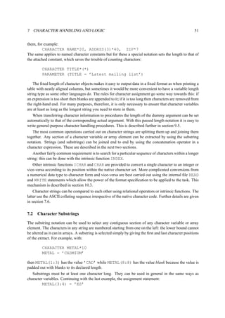 7 CHARACTER HANDLING AND LOGIC 51 
them, for example: 
CHARACTER NAME*20, ADDRSS(3)*40, ZIP*7 
The same applies to named character constants but for these a special notation sets the length to that of 
the attached constant, which saves the trouble of counting characters: 
CHARACTER TITLE*(*) 
PARAMETER (TITLE = ’Latest mailing list’) 
The fixed length of character objects makes it easy to output data in a fixed format as when printing a 
table with neatly aligned columns, but sometimes it would be more convenient to have a variable length 
string type as some other languages do. The rules for character assignment go some way towards this: if 
an expression is too short then blanks are appended to it; if it is too long then characters are removed from 
the right-hand end. For many purposes, therefore, it is only necessary to ensure that character variables 
are at least as long as the longest string you need to store in them. 
When transferring character information to procedures the length of the dummy argument can be set 
automatically to that of the corresponding actual argument. With this passed length notation it is easy to 
write general-purpose character handling procedures. This is described further in section 9.5. 
The most common operations carried out on character strings are splitting them up and joining them 
together. Any section of a character variable or array element can be extracted by using the substring 
notation. Strings (and substrings) can be joined end to end by using the concatenation operator in a 
character expression. These are described in the next two sections. 
Another fairly common requirement is to search for a particular sequence of characters within a longer 
string: this can be done with the intrinsic function INDEX. 
Other intrinsic functions ICHAR and CHAR are provided to convert a single character to an integer or 
vice-versa according to its position within the native character set. More complicated conversions from 
a numerical data type to character form and vice-versa are best carried out using the internal file READ 
and WRITE statements which allow the power of the format specification to be applied to the task. This 
mechanism is described in section 10.3. 
Character strings can be compared to each other using relational operators or intrinsic functions. The 
latter use the ASCII collating sequence irrespective of the native character code. Further details are given 
in section 7.6. 
7.2 Character Substrings 
The substring notation can be used to select any contiguous section of any character variable or array 
element. The characters in any string are numbered starting from one on the left: the lower bound cannot 
be altered as it can in arrays. A substring is selected simply by giving the first and last character positions 
of the extract. For example, with: 
CHARACTER METAL*10 
METAL = ’CADMIUM’ 
then METAL(1:3) has the value ’CAD’ while METAL(8:8) has the value blank because the value is 
padded out with blanks to its declared length. 
Substrings must be at least one character long. They can be used in general in the same ways as 
character variables. Continuing with the last example, the assignment statement: 
METAL(3:4) = ’ES’ 
 