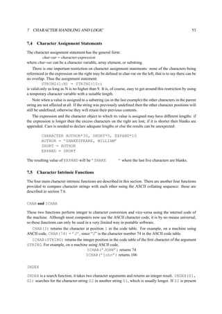 7 CHARACTER HANDLING AND LOGIC 53 
7.4 Character Assignment Statements 
The character assignment statement has the general form: 
char-var = character-expression 
where char-var can be a character variable, array element, or substring. 
There is one important restriction on character assignment statements: none of the characters being 
referenced in the expression on the right may be defined in char-var on the left, that is to say there can be 
no overlap. Thus the assignment statement: 
STRING(1:N) = STRING(10:) 
is valid only as long as N is no higher than 9. It is, of course, easy to get around this restriction by using 
a temporary character variable with a suitable length. 
Note when a value is assigned to a substring (as in the last example) the other characters in the parent 
string are not affected at all. If the string was previously undefined then the other character positions will 
still be undefined; otherwise they will retain their previous contents. 
The expression and the character object to which its value is assigned may have different lengths: if 
the expression is longer then the excess characters on the right are lost; if it is shorter then blanks are 
appended. Care is needed to declare adequate lengths or else the results can be unexpected: 
CHARACTER AUTHOR*30, SHORT*5, EXPAND*10 
AUTHOR = ’SHAKESPEARE, WILLIAM’ 
SHORT = AUTHOR 
EXPAND = SHORT 
The resulting value of EXPAND will be ’SHAKE ’ where the last five characters are blanks. 
7.5 Character Intrinsic Functions 
The four main character intrinsic functions are described in this section. There are another four functions 
provided to compare character strings with each other using the ASCII collating sequence: these are 
described in section 7.6. 
CHAR and ICHAR 
These two functions perform integer to character conversion and vice-versa using the internal code of 
the machine. Although most computers now use the ASCII character code, it is by no means universal, 
so these functions can only be used in a very limited way in portable software. 
CHAR(I) returns the character at position I in the code table. For example, on a machine using 
ASCII code, CHAR(74) = ’J’, since “J” is the character number 74 in the ASCII code table. 
ICHAR(STRING) returns the integer position in the code table of the first character of the argument 
STRING. For example, on a machine using ASCII code, 
ICHAR(’JOHN’) returns 74 
ICHAR(’john’) returns 106 
INDEX 
INDEX is a search function; it takes two character arguments and returns an integer result. INDEX(S1, 
S2) searches for the character-string S2 in another string S1, which is usually longer. If S2 is present 
 