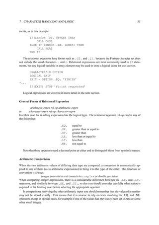 7 CHARACTER HANDLING AND LOGIC 55 
ments, as in this example: 
IF(SENSOR .GT. UPPER) THEN 
CALL COOL 
ELSE IF(SENSOR .LT. LOWER) THEN 
CALL HEAT 
END IF 
The relational operators have forms such as .GT. and .LT. because the Fortran character set does 
not include the usual characters . and . Relational expressions are most commonly used in IF state-ments, 
but any logical variable or array element may be used to store a logical value for use later on. 
CHARACTER*10 OPTION 
LOGICAL EXIT 
EXIT = OPTION .EQ. ’FINISH’ 
*... 
IF(EXIT) STOP ’Finish requested’ 
Logical expressions are covered in more detail in the next section. 
General Forms of Relational Expression 
arithmetic-exprn rel-op arithmetic-exprn 
or character-exprn rel-op character-exprn 
In either case the resulting expression has the logical type. The relational operator rel-op can be any of 
the following: 
.EQ. equal to 
.GE. greater than or equal to 
.GT. greater than 
.LE. less than or equal to 
.LT. less than 
.NE. not equal to 
Note that these operators need a decimal point at either end to distinguish them from symbolic names. 
Arithmetic Comparisons 
When the two arithmetic values of differing data type are compared, a conversion is automatically ap-plied 
to one of them (as in arithmetic expressions) to bring it to the type of the other. The direction of 
conversion is always: 
integer converts to real converts to complex or double precision. 
When comparing integer expressions, there is a considerable difference between the .LE. and .LT. 
operators, and similarly between .GE. and .GT., so that you should consider carefully what action is 
required in the limiting case before selecting the appropriate operator. 
In comparisons involving the other arithmetic types you should remember that the value of a number 
may not be stored exactly. This means that it is unwise to rely on tests involving the .EQ. and .NE. 
operators except in special cases, for example if one of the values has previously been set to zero or some 
other small integer. 
 