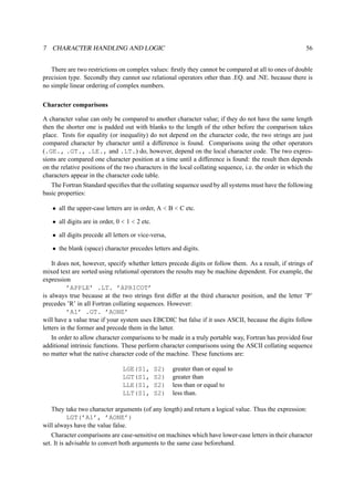 7 CHARACTER HANDLING AND LOGIC 56 
There are two restrictions on complex values: firstly they cannot be compared at all to ones of double 
precision type. Secondly they cannot use relational operators other than .EQ. and .NE. because there is 
no simple linear ordering of complex numbers. 
Character comparisons 
A character value can only be compared to another character value; if they do not have the same length 
then the shorter one is padded out with blanks to the length of the other before the comparison takes 
place. Tests for equality (or inequality) do not depend on the character code, the two strings are just 
compared character by character until a difference is found. Comparisons using the other operators 
(.GE., .GT., .LE., and .LT.) do, however, depend on the local character code. The two expres-sions 
are compared one character position at a time until a difference is found: the result then depends 
on the relative positions of the two characters in the local collating sequence, i.e. the order in which the 
characters appear in the character code table. 
The Fortran Standard specifies that the collating sequence used by all systems must have the following 
basic properties: 
• all the upper-case letters are in order, A  B  C etc. 
• all digits are in order, 0  1  2 etc. 
• all digits precede all letters or vice-versa, 
• the blank (space) character precedes letters and digits. 
It does not, however, specify whether letters precede digits or follow them. As a result, if strings of 
mixed text are sorted using relational operators the results may be machine dependent. For example, the 
expression 
’APPLE’ .LT. ’APRICOT’ 
is always true because at the two strings first differ at the third character position, and the letter ’P’ 
precedes ’R’ in all Fortran collating sequences. However: 
’A1’ .GT. ’AONE’ 
will have a value true if your system uses EBCDIC but false if it uses ASCII, because the digits follow 
letters in the former and precede them in the latter. 
In order to allow character comparisons to be made in a truly portable way, Fortran has provided four 
additional intrinsic functions. These perform character comparisons using the ASCII collating sequence 
no matter what the native character code of the machine. These functions are: 
LGE(S1, S2) greater than or equal to 
LGT(S1, S2) greater than 
LLE(S1, S2) less than or equal to 
LLT(S1, S2) less than. 
They take two character arguments (of any length) and return a logical value. Thus the expression: 
LGT(’A1’, ’AONE’) 
will always have the value false. 
Character comparisons are case-sensitive on machines which have lower-case letters in their character 
set. It is advisable to convert both arguments to the same case beforehand. 
 