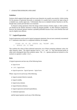 7 CHARACTER HANDLING AND LOGIC 57 
Guidelines 
Systems which supports both upper and lower-case characters are usually case-sensitive: before testing 
for the presence of particular keywords or commands it is usually best to convert the input string to 
a standard case, usually upper-case. Unfortunately there are no standard intrinsic functions to do this, 
though many systems provide them as an extension. 
In character sorting operations where the strings contain mixtures of letters, digits, or other symbols, 
you should use the intrinsic functions to make the program portable. In other character comparisons, 
however, the relational operator notation is probably preferable because it has a more familiar form and 
may be slightly more efficient. 
7.7 Logical Expressions 
Logical expressions can be used in logical assignment statements, but are most commonly encountered 
in IF statements where there is a compound condition, for example: 
IF(AGE .GE. 60 .OR. (STATUS .EQ. ’WIDOW’ .AND. 
$ NCHILD .GT. 0) THEN 
This combines the values of three relational expressions, two of them comparing arithmetic values, the 
other character values. The logical operators such as .AND. and .OR. also need decimal points at 
either end to distinguish them from symbolic names. The .OR. operator performs an inclusive or, the 
exclusive or operator is called .NEQV.. 
Rules 
A logical expression can have any of the following forms: 
• logical-term 
• .NOT. logical-term 
• logical-expression logical-operator logical-term 
Where: logical-term can be any of the following: 
• logical constant (literal or named), 
• logical variable, 
• logical array element, 
• logical function reference, 
• logical expression enclosed in parentheses, 
• relational expression. 
and the logical operator can be any of the following: 
 