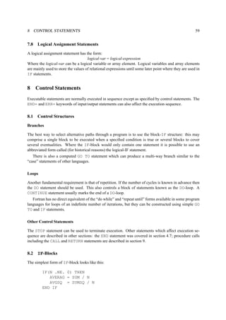 8 CONTROL STATEMENTS 59 
7.8 Logical Assignment Statements 
A logical assignment statement has the form: 
logical-var = logical-expression 
Where the logical-var can be a logical variable or array element. Logical variables and array elements 
are mainly used to store the values of relational expressions until some later point where they are used in 
IF statements. 
8 Control Statements 
Executable statements are normally executed in sequence except as specified by control statements. The 
END= and ERR= keywords of input/output statements can also affect the execution sequence. 
8.1 Control Structures 
Branches 
The best way to select alternative paths through a program is to use the block-IF structure: this may 
comprise a single block to be executed when a specified condition is true or several blocks to cover 
several eventualities. Where the IF-block would only contain one statement it is possible to use an 
abbreviated form called (for historical reasons) the logical-IF statement. 
There is also a computed GO TO statement which can produce a multi-way branch similar to the 
“case” statements of other languages. 
Loops 
Another fundamental requirement is that of repetition. If the number of cycles is known in advance then 
the DO statement should be used. This also controls a block of statements known as the DO-loop. A 
CONTINUE statement usually marks the end of a DO-loop. 
Fortran has no direct equivalent of the “do while” and “repeat until” forms available in some program 
languages for loops of an indefinite number of iterations, but they can be constructed using simple GO 
TO and IF statements. 
Other Control Statements 
The STOP statement can be used to terminate execution. Other statements which affect execution se-quence 
are described in other sections: the END statement was covered in section 4.7; procedure calls 
including the CALL and RETURN statements are described in section 9. 
8.2 IF-Blocks 
The simplest form of IF-block looks like this: 
IF(N .NE. 0) THEN 
AVERAG = SUM / N 
AVGSQ = SUMSQ / N 
END IF 
 