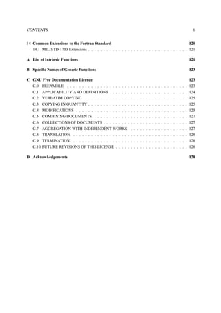 CONTENTS 6 
14 Common Extensions to the Fortran Standard 120 
14.1 MIL-STD-1753 Extensions . . . . . . . . . . . . . . . . . . . . . . . . . . . . . . . . . 121 
A List of Intrinsic Functions 121 
B Specific Names of Generic Functions 123 
C GNU Free Documentation Licence 123 
C.0 PREAMBLE . . . . . . . . . . . . . . . . . . . . . . . . . . . . . . . . . . . . . . . . 123 
C.1 APPLICABILITY AND DEFINITIONS . . . . . . . . . . . . . . . . . . . . . . . . . . 124 
C.2 VERBATIM COPYING . . . . . . . . . . . . . . . . . . . . . . . . . . . . . . . . . . 125 
C.3 COPYING IN QUANTITY . . . . . . . . . . . . . . . . . . . . . . . . . . . . . . . . . 125 
C.4 MODIFICATIONS . . . . . . . . . . . . . . . . . . . . . . . . . . . . . . . . . . . . . 125 
C.5 COMBINING DOCUMENTS . . . . . . . . . . . . . . . . . . . . . . . . . . . . . . . 127 
C.6 COLLECTIONS OF DOCUMENTS . . . . . . . . . . . . . . . . . . . . . . . . . . . . 127 
C.7 AGGREGATION WITH INDEPENDENT WORKS . . . . . . . . . . . . . . . . . . . 127 
C.8 TRANSLATION . . . . . . . . . . . . . . . . . . . . . . . . . . . . . . . . . . . . . . 128 
C.9 TERMINATION . . . . . . . . . . . . . . . . . . . . . . . . . . . . . . . . . . . . . . 128 
C.10 FUTURE REVISIONS OF THIS LICENSE . . . . . . . . . . . . . . . . . . . . . . . . 128 
D Acknowkedgements 128 
 