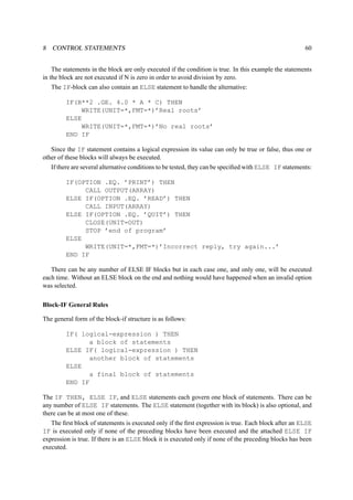8 CONTROL STATEMENTS 60 
The statements in the block are only executed if the condition is true. In this example the statements 
in the block are not executed if N is zero in order to avoid division by zero. 
The IF-block can also contain an ELSE statement to handle the alternative: 
IF(B**2 .GE. 4.0 * A * C) THEN 
WRITE(UNIT=*,FMT=*)’Real roots’ 
ELSE 
WRITE(UNIT=*,FMT=*)’No real roots’ 
END IF 
Since the IF statement contains a logical expression its value can only be true or false, thus one or 
other of these blocks will always be executed. 
If there are several alternative conditions to be tested, they can be specified with ELSE IF statements: 
IF(OPTION .EQ. ’PRINT’) THEN 
CALL OUTPUT(ARRAY) 
ELSE IF(OPTION .EQ. ’READ’) THEN 
CALL INPUT(ARRAY) 
ELSE IF(OPTION .EQ. ’QUIT’) THEN 
CLOSE(UNIT=OUT) 
STOP ’end of program’ 
ELSE 
WRITE(UNIT=*,FMT=*)’Incorrect reply, try again...’ 
END IF 
There can be any number of ELSE IF blocks but in each case one, and only one, will be executed 
each time. Without an ELSE block on the end and nothing would have happened when an invalid option 
was selected. 
Block-IF General Rules 
The general form of the block-if structure is as follows: 
IF( logical-expression ) THEN 
a block of statements 
ELSE IF( logical-expression ) THEN 
another block of statements 
ELSE 
a final block of statements 
END IF 
The IF THEN, ELSE IF, and ELSE statements each govern one block of statements. There can be 
any number of ELSE IF statements. The ELSE statement (together with its block) is also optional, and 
there can be at most one of these. 
The first block of statements is executed only if the first expression is true. Each block after an ELSE 
IF is executed only if none of the preceding blocks have been executed and the attached ELSE IF 
expression is true. If there is an ELSE block it is executed only if none of the preceding blocks has been 
executed. 
 