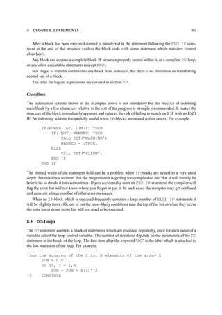 8 CONTROL STATEMENTS 61 
After a block has been executed control is transferred to the statement following the END IF state-ment 
at the end of the structure (unless the block ends with some statement which transfers control 
elsewhere). 
Any block can contain a complete block-IF structure properly nested within it, or a complete DO-loop, 
or any other executable statements (except END). 
It is illegal to transfer control into any block from outside it, but there is no restriction on transferring 
control out of a block. 
The rules for logical expressions are covered in section 7.7. 
Guidelines 
The indentation scheme shown in the examples above is not mandatory but the practice of indenting 
each block by a few characters relative to the rest of the program is strongly recommended. It makes the 
structure of the block immediately apparent and reduces the risk of failing to match each IF with an END 
IF. An indenting scheme is especially useful when IF-blocks are nested within others. For example: 
IF(POWER .GT. LIMIT) THEN 
IF(.NOT. WARNED) THEN 
CALL SET(’WARNING’) 
WARNED = .TRUE. 
ELSE 
CALL SET(’ALARM’) 
END IF 
END IF 
The limited width of the statement field can be a problem when IF-blocks are nested to a very great 
depth: but this tends to mean that the program unit is getting too complicated and that it will usually be 
beneficial to divide it into subroutines. If you accidentally omit an END IF statement the compiler will 
flag the error but will not know where you forgot to put it. In such cases the compiler may get confused 
and generate a large number of other error messages. 
When an IF-block which is executed frequently contains a large number of ELSE IF statements it 
will be slightly more efficient to put the most-likely conditions near the top of the list as when they occur 
the tests lower down in the list will not need to be executed. 
8.3 DO-Loops 
The DO statement controls a block of statements which are executed repeatedly, once for each value of a 
variable called the loop-control variable. The number of iterations depends on the parameters of the DO 
statement at the heads of the loop. The first item after the keyword “DO” is the label which is attached to 
the last statement of the loop. For example: 
*Sum the squares of the first N elements of the array X 
SUM = 0.0 
DO 15, I = 1,N 
SUM = SUM + X(I)**2 
15 CONTINUE 
 