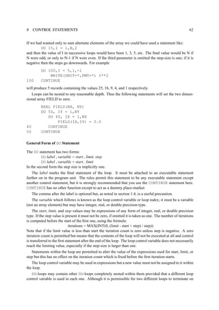 8 CONTROL STATEMENTS 62 
If we had wanted only to sum alternate elements of the array we could have used a statement like: 
DO 15,I = 1,N,2 
and then the value of I in successive loops would have been 1, 3, 5, etc. The final value would be N if 
N were odd, or only to N-1 if N were even. If the third parameter is omitted the step-size is one; if it is 
negative then the steps go downwards. For example 
DO 100,I = 5,1,-1 
WRITE(UNIT=*,FMT=*) I**2 
100 CONTINUE 
will produce 5 records containing the values 25, 16, 9, 4, and 1 respectively. 
Loops can be nested to any reasonable depth. Thus the following statements will set the two dimen-sional 
array FIELD to zero. 
REAL FIELD(NX, NY) 
DO 50, IY = 1,NY 
DO 40, IX = 1,NX 
FIELD(IX,IY) = 0.0 
40 CONTINUE 
50 CONTINUE 
General Form of DO Statement 
The DO statement has two forms: 
DO label , variable = start , limit, step 
DO label , variable = start , limit 
In the second form the step size is implicitly one. 
The label marks the final statement of the loop. It must be attached to an executable statement 
further on in the program unit. The rules permit this statement to be any executable statement except 
another control statement, but it is strongly recommended that you use the CONTINUE statement here. 
CONTINUE has no other function except to act as a dummy place-marker. 
The comma after the label is optional but, as noted in section 1.4, is a useful precaution. 
The variable which follows is known as the loop control variable or loop index; it must be a variable 
(not an array element) but may have integer, real, or double precision type. 
The start, limit, and step values may be expressions of any form of integer, real, or double precision 
type. If the step value is present it must not be zero, if omitted it is taken as one. The number of iterations 
is computed before the start of the first one, using the formula: 
iterations = MAX(INT(0, (limit - start + step) / step)) 
Note that if the limit value is less than start the iteration count is zero unless step is negative. A zero 
iteration count is permitted but means that the contents of the loop will not be executed at all and control 
is transferred to the first statement after the end of the loop. The loop control variable does not necessarily 
reach the limiting value, especially if the step-size is larger than one. 
Statements within the loop are permitted to alter the value of the expressions used for start, limit, or 
step but this has no effect on the iteration count which is fixed before the first iteration starts. 
The loop control variable may be used in expressions but a new value must not be assigned to it within 
the loop. 
DO-loops may contain other DO-loops completely nested within them provided that a different loop 
control variable is used in each one. Although it is permissible for two different loops to terminate on 
 