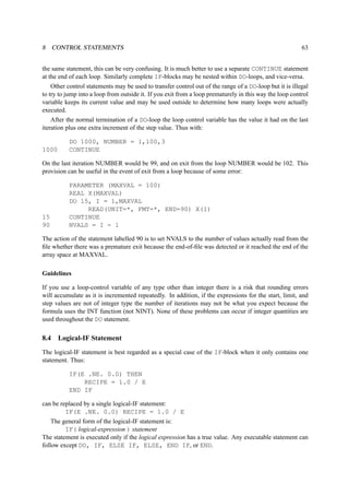 8 CONTROL STATEMENTS 63 
the same statement, this can be very confusing. It is much better to use a separate CONTINUE statement 
at the end of each loop. Similarly complete IF-blocks may be nested within DO-loops, and vice-versa. 
Other control statements may be used to transfer control out of the range of a DO-loop but it is illegal 
to try to jump into a loop from outside it. If you exit from a loop prematurely in this way the loop control 
variable keeps its current value and may be used outside to determine how many loops were actually 
executed. 
After the normal termination of a DO-loop the loop control variable has the value it had on the last 
iteration plus one extra increment of the step value. Thus with: 
DO 1000, NUMBER = 1,100,3 
1000 CONTINUE 
On the last iteration NUMBER would be 99, and on exit from the loop NUMBER would be 102. This 
provision can be useful in the event of exit from a loop because of some error: 
PARAMETER (MAXVAL = 100) 
REAL X(MAXVAL) 
DO 15, I = 1,MAXVAL 
READ(UNIT=*, FMT=*, END=90) X(I) 
15 CONTINUE 
90 NVALS = I - 1 
The action of the statement labelled 90 is to set NVALS to the number of values actually read from the 
file whether there was a premature exit because the end-of-file was detected or it reached the end of the 
array space at MAXVAL. 
Guidelines 
If you use a loop-control variable of any type other than integer there is a risk that rounding errors 
will accumulate as it is incremented repeatedly. In addition, if the expressions for the start, limit, and 
step values are not of integer type the number of iterations may not be what you expect because the 
formula uses the INT function (not NINT). None of these problems can occur if integer quantities are 
used throughout the DO statement. 
8.4 Logical-IF Statement 
The logical-IF statement is best regarded as a special case of the IF-block when it only contains one 
statement. Thus: 
IF(E .NE. 0.0) THEN 
RECIPE = 1.0 / E 
END IF 
can be replaced by a single logical-IF statement: 
IF(E .NE. 0.0) RECIPE = 1.0 / E 
The general form of the logical-IF statement is: 
IF( logical-expression ) statement 
The statement is executed only if the logical expression has a true value. Any executable statement can 
follow except DO, IF, ELSE IF, ELSE, END IF, or END. 
 