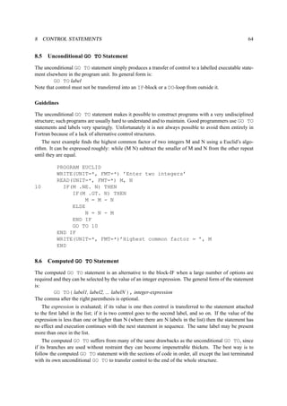 8 CONTROL STATEMENTS 64 
8.5 Unconditional GO TO Statement 
The unconditional GO TO statement simply produces a transfer of control to a labelled executable state-ment 
elsewhere in the program unit. Its general form is: 
GO TO label 
Note that control must not be transferred into an IF-block or a DO-loop from outside it. 
Guidelines 
The unconditional GO TO statement makes it possible to construct programs with a very undisciplined 
structure; such programs are usually hard to understand and to maintain. Good programmers use GO TO 
statements and labels very sparingly. Unfortunately it is not always possible to avoid them entirely in 
Fortran because of a lack of alternative control structures. 
The next example finds the highest common factor of two integers M and N using a Euclid’s algo-rithm. 
It can be expressed roughly: while (M N) subtract the smaller of M and N from the other repeat 
until they are equal. 
PROGRAM EUCLID 
WRITE(UNIT=*, FMT=*) ’Enter two integers’ 
READ(UNIT=*, FMT=*) M, N 
10 IF(M .NE. N) THEN 
IF(M .GT. N) THEN 
M = M - N 
ELSE 
N = N - M 
END IF 
GO TO 10 
END IF 
WRITE(UNIT=*, FMT=*)’Highest common factor = ’, M 
END 
8.6 Computed GO TO Statement 
The computed GO TO statement is an alternative to the block-IF when a large number of options are 
required and they can be selected by the value of an integer expression. The general form of the statement 
is: 
GO TO( label1, label2, ... labelN ), integer-expression 
The comma after the right parenthesis is optional. 
The expression is evaluated; if its value is one then control is transferred to the statement attached 
to the first label in the list; if it is two control goes to the second label, and so on. If the value of the 
expression is less than one or higher than N (where there are N labels in the list) then the statement has 
no effect and execution continues with the next statement in sequence. The same label may be present 
more than once in the list. 
The computed GO TO suffers from many of the same drawbacks as the unconditional GO TO, since 
if its branches are used without restraint they can become impenetrable thickets. The best way is to 
follow the computed GO TO statement with the sections of code in order, all except the last terminated 
with its own unconditional GO TO to transfer control to the end of the whole structure. 
 