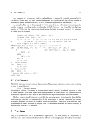 9 PROCEDURES 65 
Any computed GO TO structure could be replaced by an IF-block with a suitable number of ELSE 
IF clauses. If there are a very large number of cases then this would be a little less efficient; this has to 
be balanced against the increased clarity of the IF structure compared to the label-ridden GO TO. 
An example of the use of the computed GO TO is given here in a subroutine which computes the 
number of days in a month, given the month number MONTH between 1 and 12, and the four-digit year 
number in YEAR. Note that each section of code except the last is terminated with a GO TO statement 
to escape from the structure. 
SUBROUTINE CALEND(YEAR, MONTH, DAYS) 
INTEGER YEAR, MONTH, DAYS 
GO TO(310,280,310,300,310,300,310,310,300,310,300,310)MONTH 
* Jan Feb Mar Apr May Jun Jly Aug Sep Oct Nov Dec 
STOP ’Impossible month number’ 
*February: has 29 days in leap year, 28 otherwise. 
280 IF(MOD(YEAR,400) .EQ. 0 .OR. (MOD(YEAR,100) .NE. 0 
$ .AND. MOD(YEAR,4) .EQ. 0)) THEN 
DAYS = 29 
ELSE 
DAYS = 28 
END IF 
GO TO 1000 
* Short months 
300 DAYS = 30 
GO TO 1000 
* Long months 
310 DAYS = 31 
* return the value of DAYS 
1000 END 
8.7 STOP Statement 
The STOP statement simply terminates the execution of the program and returns control to the operating 
system. Its general form is: 
STOP ’ character constant ’ 
The character constant (which must be a literal and not named constant) is optional: if present its value 
is “made available” to the user; usually it the message appears on your terminal. For compatibility with 
Fortran66 it is possible to use a string of one to five decimal digits instead of the character constant. 
Ideally a program should only return control to the operating system from one point, the end of the 
main program, where the END statement does all that is necessary. In practice, even in the best-planned 
programs, situations can arise which make it pointless to continue. If these are detected in the main 
program there is always the option of jumping to the END statement, but within procedures there may be 
no choice but to use a STOP statement. 
9 Procedures 
Any set of computations can be encapsulated in a procedure. The main purpose of a procedure is to 
allow the same set of operations to be invoked at different points in a program. Procedures also make it 
 