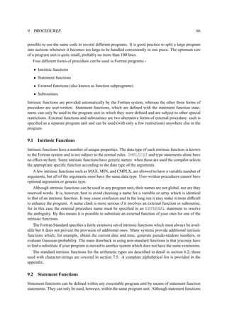 9 PROCEDURES 66 
possible to use the same code in several different programs. It is good practice to split a large program 
into sections whenever it becomes too large to be handled conveniently in one piece. The optimum size 
of a program unit is quite small, probably no more than 100 lines. 
Four different forms of procedure can be used in Fortran programs:- 
• Intrinsic functions 
• Statement functions 
• External functions (also known as function subprograms) 
• Subroutines. 
Intrinsic functions are provided automatically by the Fortran system, whereas the other three forms of 
procedure are user-written. Statement functions, which are defined with the statement function state-ment, 
can only be used in the program unit in which they were defined and are subject to other special 
restrictions. External functions and subroutines are two alternative forms of external procedure: each is 
specified as a separate program unit and can be used (with only a few restrictions) anywhere else in the 
program. 
9.1 Intrinsic Functions 
Intrinsic functions have a number of unique properties. The data type of each intrinsic function is known 
to the Fortran system and is not subject to the normal rules. IMPLICIT and type statements alone have 
no effect on them. Some intrinsic functions have generic names: when these are used the compiler selects 
the appropriate specific function according to the data type of the arguments. 
A few intrinsic functions such as MAX, MIN, and CMPLX, are allowed to have a variable number of 
arguments, but all of the arguments must have the same data type. User-written procedures cannot have 
optional arguments or generic type. 
Although intrinsic functions can be used in any program unit, their names are not global, nor are they 
reserved words. It is, however, best to avoid choosing a name for a variable or array which is identical 
to that of an intrinsic function. It may cause confusion and in the long run it may make it more difficult 
to enhance the program. A name clash is more serious if it involves an external function or subroutine, 
for in this case the external procedure name must be specified in an EXTERNAL statement to resolve 
the ambiguity. By this means it is possible to substitute an external function of your own for one of the 
intrinsic functions. 
The Fortran Standard specifies a fairly extensive set of intrinsic functions which must always be avail-able 
but it does not prevent the provision of additional ones. Many systems provide additional intrinsic 
functions which, for example, obtain the current date and time, generate pseudo-random numbers, or 
evaluate Gaussian probability. The main drawback in using non-standard functions is that you may have 
to find a substitute if your program is moved to another system which does not have the same extensions. 
The standard intrinsic functions for the arithmetic types are described in detail in section 6.2; those 
used with character-strings are covered in section 7.5. A complete alphabetical list is provided in the 
appendix. 
9.2 Statement Functions 
Statement functions can be defined within any executable program unit by means of statement function 
statements. They can only be used, however, within the same program unit. Although statement functions 
 