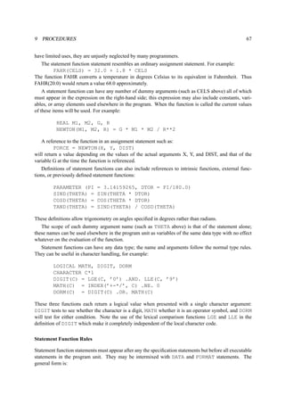 9 PROCEDURES 67 
have limited uses, they are unjustly neglected by many programmers. 
The statement function statement resembles an ordinary assignment statement. For example: 
FAHR(CELS) = 32.0 + 1.8 * CELS 
The function FAHR converts a temperature in degrees Celsius to its equivalent in Fahrenheit. Thus 
FAHR(20.0) would return a value 68.0 approximately. 
A statement function can have any number of dummy arguments (such as CELS above) all of which 
must appear in the expression on the right-hand side; this expression may also include constants, vari-ables, 
or array elements used elsewhere in the program. When the function is called the current values 
of these items will be used. For example: 
REAL M1, M2, G, R 
NEWTON(M1, M2, R) = G * M1 * M2 / R**2 
A reference to the function in an assignment statement such as: 
FORCE = NEWTON(X, Y, DIST) 
will return a value depending on the values of the actual arguments X, Y, and DIST, and that of the 
variable G at the time the function is referenced. 
Definitions of statement functions can also include references to intrinsic functions, external func-tions, 
or previously defined statement functions: 
PARAMETER (PI = 3.14159265, DTOR = PI/180.0) 
SIND(THETA) = SIN(THETA * DTOR) 
COSD(THETA) = COS(THETA * DTOR) 
TAND(THETA) = SIND(THETA) / COSD(THETA) 
These definitions allow trigonometry on angles specified in degrees rather than radians. 
The scope of each dummy argument name (such as THETA above) is that of the statement alone; 
these names can be used elsewhere in the program unit as variables of the same data type with no effect 
whatever on the evaluation of the function. 
Statement functions can have any data type; the name and arguments follow the normal type rules. 
They can be useful in character handling, for example: 
LOGICAL MATH, DIGIT, DORM 
CHARACTER C*1 
DIGIT(C) = LGE(C, ’0’) .AND. LLE(C, ’9’) 
MATH(C) = INDEX(’+-*/’, C) .NE. 0 
DORM(C) = DIGIT(C) .OR. MATH(C) 
These three functions each return a logical value when presented with a single character argument: 
DIGIT tests to see whether the character is a digit, MATH whether it is an operator symbol, and DORM 
will test for either condition. Note the use of the lexical comparison functions LGE and LLE in the 
definition of DIGIT which make it completely independent of the local character code. 
Statement Function Rules 
Statement function statements must appear after any the specification statements but before all executable 
statements in the program unit. They may be intermixed with DATA and FORMAT statements. The 
general form is: 
 