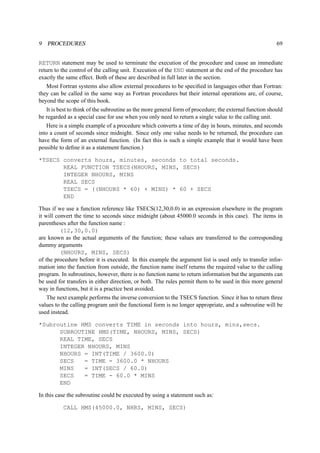 9 PROCEDURES 69 
RETURN statement may be used to terminate the execution of the procedure and cause an immediate 
return to the control of the calling unit. Execution of the END statement at the end of the procedure has 
exactly the same effect. Both of these are described in full later in the section. 
Most Fortran systems also allow external procedures to be specified in languages other than Fortran: 
they can be called in the same way as Fortran procedures but their internal operations are, of course, 
beyond the scope of this book. 
It is best to think of the subroutine as the more general form of procedure; the external function should 
be regarded as a special case for use when you only need to return a single value to the calling unit. 
Here is a simple example of a procedure which converts a time of day in hours, minutes, and seconds 
into a count of seconds since midnight. Since only one value needs to be returned, the procedure can 
have the form of an external function. (In fact this is such a simple example that it would have been 
possible to define it as a statement function.) 
*TSECS converts hours, minutes, seconds to total seconds. 
REAL FUNCTION TSECS(NHOURS, MINS, SECS) 
INTEGER NHOURS, MINS 
REAL SECS 
TSECS = ((NHOURS * 60) + MINS) * 60 + SECS 
END 
Thus if we use a function reference like TSECS(12,30,0.0) in an expression elsewhere in the program 
it will convert the time to seconds since midnight (about 45000.0 seconds in this case). The items in 
parentheses after the function name : 
(12,30,0.0) 
are known as the actual arguments of the function; these values are transferred to the corresponding 
dummy arguments 
(NHOURS, MINS, SECS) 
of the procedure before it is executed. In this example the argument list is used only to transfer infor-mation 
into the function from outside, the function name itself returns the required value to the calling 
program. In subroutines, however, there is no function name to return information but the arguments can 
be used for transfers in either direction, or both. The rules permit them to be used in this more general 
way in functions, but it is a practice best avoided. 
The next example performs the inverse conversion to the TSECS function. Since it has to return three 
values to the calling program unit the functional form is no longer appropriate, and a subroutine will be 
used instead. 
*Subroutine HMS converts TIME in seconds into hours, mins,secs. 
SUBROUTINE HMS(TIME, NHOURS, MINS, SECS) 
REAL TIME, SECS 
INTEGER NHOURS, MINS 
NHOURS = INT(TIME / 3600.0) 
SECS = TIME - 3600.0 * NHOURS 
MINS = INT(SECS / 60.0) 
SECS = TIME - 60.0 * MINS 
END 
In this case the subroutine could be executed by using a statement such as: 
CALL HMS(45000.0, NHRS, MINS, SECS) 
 
