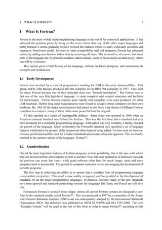 1 WHAT IS FORTRAN? 7 
1 What Is Fortran? 
Fortran is the most widely used programming language in the world for numerical applications. It has 
achieved this position partly by being on the scene earlier than any of the other major languages and 
partly because it seems gradually to have evolved the features which its users, especially scientists and 
engineers, found most useful. In order to retain compatibility with old programs, Fortran has advanced 
mainly by adding new features rather than by removing old ones. The net result is, of course, that some 
parts of the language are, by present standards, rather archaic: some of these can be avoided easily, others 
can still be a nuisance. 
This section gives a brief history of the language, outlines its future prospects, and summarises its 
strengths and weaknesses. 
1.1 Early Development 
Fortran was invented by a team of programmers working for IBM in the early nineteen-fifties. This 
group, led by John Backus, produced the first compiler, for an IBM 704 computer, in 1957. They used 
the name Fortran because one of their principal aims was “formula translation”. But Fortran was in 
fact one of the very first high-level language: it came complete with control structures and facilities 
for input/output. Fortran became popular quite rapidly and compilers were soon produced for other 
IBM machines. Before long other manufacturers were forced to design Fortran compilers for their own 
hardware. By 1963 all the major manufacturers had joined in and there were dozens of different Fortran 
compilers in existence, many of them rather more powerful than the original. 
All this resulted in a chaos of incompatible dialects. Some order was restored in 1966 when an 
American national standard was defined for Fortran. This was the first time that a standard had ever 
been produced for a computer programming language. Although it was very valuable, it hardly checked 
the growth of the language. Quite deliberately the Fortran66 standard only specified a set of language 
features which had to be present: it did not prevent other features being added. As time went on these ex-tensions 
proliferated and the need for a further standardization exercise became apparent. This eventually 
resulted in the current version of the language: Fortran77. 
1.2 Standardization 
One of the most important features of Fortran programs is their portability, that is the ease with which 
they can be moved from one computer system to another. Now that each generation of hardware succeeds 
the previous one every few years, while good software often lasts for much longer, more and more 
programs need to be portable. The growth in computer networks is also encouraging the development of 
portable programs. 
The first step in achieving portability is to ensure that a standard form of programming language 
is acceptable everywhere. This need is now widely recognised and has resulted in the development of 
standards for all the major programming languages. In practice, however, many of the new standards 
have been ignored and standard-conforming systems for languages like Basic and Pascal are still very 
rare. 
Fortunately Fortran is in much better shape: almost all current Fortran systems are designed to con-form 
to the standard usually called Fortran77. This was produced in 1977 by a committee of the Amer-ican 
National Standards Institute (ANSI) and was subsequently adopted by the International Standards 
Organisation (ISO). The definition was published as ANSI X3.9-1978 and ISO 1539-1980. The term 
“Standard Fortran” will be used in the rest of this book to refer to mean Fortran77 according to this 
 