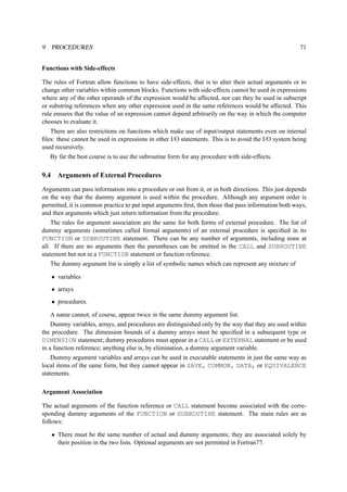 9 PROCEDURES 71 
Functions with Side-effects 
The rules of Fortran allow functions to have side-effects, that is to alter their actual arguments or to 
change other variables within common blocks. Functions with side-effects cannot be used in expressions 
where any of the other operands of the expression would be affected, nor can they be used in subscript 
or substring references when any other expression used in the same references would be affected. This 
rule ensures that the value of an expression cannot depend arbitrarily on the way in which the computer 
chooses to evaluate it. 
There are also restrictions on functions which make use of input/output statements even on internal 
files: these cannot be used in expressions in other I/O statements. This is to avoid the I/O system being 
used recursively. 
By far the best course is to use the subroutine form for any procedure with side-effects. 
9.4 Arguments of External Procedures 
Arguments can pass information into a procedure or out from it, or in both directions. This just depends 
on the way that the dummy argument is used within the procedure. Although any argument order is 
permitted, it is common practice to put input arguments first, then those that pass information both ways, 
and then arguments which just return information from the procedure. 
The rules for argument association are the same for both forms of external procedure. The list of 
dummy arguments (sometimes called formal arguments) of an external procedure is specified in its 
FUNCTION or SUBROUTINE statement. There can be any number of arguments, including none at 
all. If there are no arguments then the parentheses can be omitted in the CALL and SUBROUTINE 
statement but not in a FUNCTION statement or function reference. 
The dummy argument list is simply a list of symbolic names which can represent any mixture of 
• variables 
• arrays 
• procedures. 
A name cannot, of course, appear twice in the same dummy argument list. 
Dummy variables, arrays, and procedures are distinguished only by the way that they are used within 
the procedure. The dimension bounds of a dummy arrays must be specified in a subsequent type or 
DIMENSION statement; dummy procedures must appear in a CALL or EXTERNAL statement or be used 
in a function reference; anything else is, by elimination, a dummy argument variable. 
Dummy argument variables and arrays can be used in executable statements in just the same way as 
local items of the same form, but they cannot appear in SAVE, COMMON, DATA, or EQUIVALENCE 
statements. 
Argument Association 
The actual arguments of the function reference or CALL statement become associated with the corre-sponding 
dummy arguments of the FUNCTION or SUBROUTINE statement. The main rules are as 
follows: 
• There must be the same number of actual and dummy arguments; they are associated solely by 
their position in the two lists. Optional arguments are not permitted in Fortran77. 
 