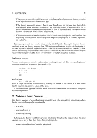 9 PROCEDURES 72 
• If the dummy argument is a variable, array, or procedure used as a function then the corresponding 
actual argument must have the same data type. 
• If the dummy argument is an array then its array bounds must not be larger than those of the 
corresponding actual argument. Alternatively the dimension bounds of a dummy array can be 
passed in by means of other procedure arguments to form an adjustable array. This option and the 
assumed-size array are both described in section 9.6. 
• If the dummy argument is a character item then its length must not be greater than that of the cor-responding 
actual argument. Alternatively there is a passed-length option for character arguments: 
see section 9.5. 
Because program units are compiled independently, it is difficult for the compiler to check for mis-matches 
in actual and dummy argument lists. Although mismatches could, in principle, be detected by 
the linker, this rarely seems to happen in practice. Errors, particularly mismatches of data type or array 
bounds, are especially easy to make but hard to detect. Sometimes the only indication is that the program 
produces the wrong answer. This shows how important it is to check procedure interfaces. 
Duplicate Arguments 
The same actual argument cannot be used more than once in a procedure call if the corresponding dummy 
arguments are assigned new values. For example, with: 
SUBROUTINE FUNNY(X, Y) 
X = 2.0 
Y = 3.0 
END 
A call such as: 
CALL FUNNY(A, A) 
would be illegal because the system would try to assign 2.0 and 3.0 to the variable A in some unpre-dictable 
order, so one cannot be certain of the result. 
A similar restriction applies to variables which are returned via a common block and also through the 
procedure argument list. 
9.5 Variables as Dummy Arguments 
If the dummy argument of a procedure is a variable and it has a value assigned to it within the procedure, 
then the corresponding actual argument can be: 
• a variable, 
• an array element, or 
• a character substring. 
If, however, the dummy variable preserves its initial value throughout the execution then the actual 
argument can be any of these three forms above or alternatively: 
• an expression of any form (including a constant). 
 