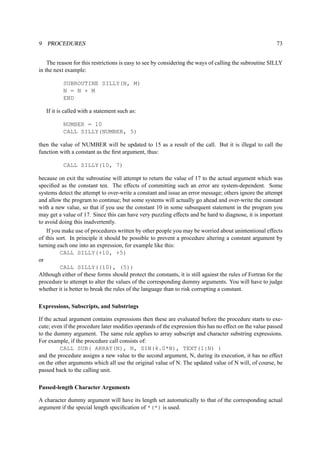 9 PROCEDURES 73 
The reason for this restrictions is easy to see by considering the ways of calling the subroutine SILLY 
in the next example: 
SUBROUTINE SILLY(N, M) 
N = N + M 
END 
If it is called with a statement such as: 
NUMBER = 10 
CALL SILLY(NUMBER, 5) 
then the value of NUMBER will be updated to 15 as a result of the call. But it is illegal to call the 
function with a constant as the first argument, thus: 
CALL SILLY(10, 7) 
because on exit the subroutine will attempt to return the value of 17 to the actual argument which was 
specified as the constant ten. The effects of committing such an error are system-dependent. Some 
systems detect the attempt to over-write a constant and issue an error message; others ignore the attempt 
and allow the program to continue; but some systems will actually go ahead and over-write the constant 
with a new value, so that if you use the constant 10 in some subsequent statement in the program you 
may get a value of 17. Since this can have very puzzling effects and be hard to diagnose, it is important 
to avoid doing this inadvertently. 
If you make use of procedures written by other people you may be worried about unintentional effects 
of this sort. In principle it should be possible to prevent a procedure altering a constant argument by 
turning each one into an expression, for example like this: 
CALL SILLY(+10, +5) 
or 
CALL SILLY((10), (5)) 
Although either of these forms should protect the constants, it is still against the rules of Fortran for the 
procedure to attempt to alter the values of the corresponding dummy arguments. You will have to judge 
whether it is better to break the rules of the language than to risk corrupting a constant. 
Expressions, Subscripts, and Substrings 
If the actual argument contains expressions then these are evaluated before the procedure starts to exe-cute; 
even if the procedure later modifies operands of the expression this has no effect on the value passed 
to the dummy argument. The same rule applies to array subscript and character substring expressions. 
For example, if the procedure call consists of: 
CALL SUB( ARRAY(N), N, SIN(4.0*N), TEXT(1:N) ) 
and the procedure assigns a new value to the second argument, N, during its execution, it has no effect 
on the other arguments which all use the original value of N. The updated value of N will, of course, be 
passed back to the calling unit. 
Passed-length Character Arguments 
A character dummy argument will have its length set automatically to that of the corresponding actual 
argument if the special length specification of *(*) is used. 
 