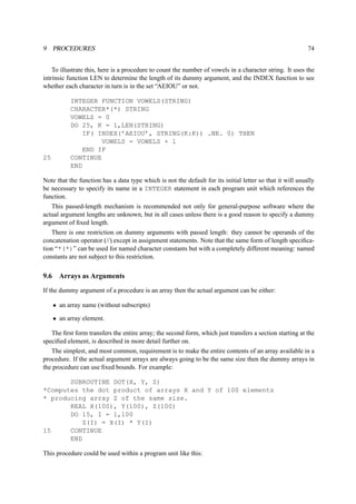 9 PROCEDURES 74 
To illustrate this, here is a procedure to count the number of vowels in a character string. It uses the 
intrinsic function LEN to determine the length of its dummy argument, and the INDEX function to see 
whether each character in turn is in the set “AEIOU” or not. 
INTEGER FUNCTION VOWELS(STRING) 
CHARACTER*(*) STRING 
VOWELS = 0 
DO 25, K = 1,LEN(STRING) 
IF( INDEX(’AEIOU’, STRING(K:K)) .NE. 0) THEN 
VOWELS = VOWELS + 1 
END IF 
25 CONTINUE 
END 
Note that the function has a data type which is not the default for its initial letter so that it will usually 
be necessary to specify its name in a INTEGER statement in each program unit which references the 
function. 
This passed-length mechanism is recommended not only for general-purpose software where the 
actual argument lengths are unknown, but in all cases unless there is a good reason to specify a dummy 
argument of fixed length. 
There is one restriction on dummy arguments with passed length: they cannot be operands of the 
concatenation operator (//) except in assignment statements. Note that the same form of length specifica-tion 
“*(*)” can be used for named character constants but with a completely different meaning: named 
constants are not subject to this restriction. 
9.6 Arrays as Arguments 
If the dummy argument of a procedure is an array then the actual argument can be either: 
• an array name (without subscripts) 
• an array element. 
The first form transfers the entire array; the second form, which just transfers a section starting at the 
specified element, is described in more detail further on. 
The simplest, and most common, requirement is to make the entire contents of an array available in a 
procedure. If the actual argument arrays are always going to be the same size then the dummy arrays in 
the procedure can use fixed bounds. For example: 
SUBROUTINE DOT(X, Y, Z) 
*Computes the dot product of arrays X and Y of 100 elements 
* producing array Z of the same size. 
REAL X(100), Y(100), Z(100) 
DO 15, I = 1,100 
Z(I) = X(I) * Y(I) 
15 CONTINUE 
END 
This procedure could be used within a program unit like this: 
 