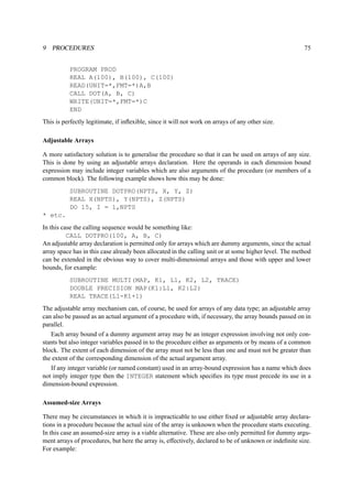 9 PROCEDURES 75 
PROGRAM PROD 
REAL A(100), B(100), C(100) 
READ(UNIT=*,FMT=*)A,B 
CALL DOT(A, B, C) 
WRITE(UNIT=*,FMT=*)C 
END 
This is perfectly legitimate, if inflexible, since it will not work on arrays of any other size. 
Adjustable Arrays 
A more satisfactory solution is to generalise the procedure so that it can be used on arrays of any size. 
This is done by using an adjustable arrays declaration. Here the operands in each dimension bound 
expression may include integer variables which are also arguments of the procedure (or members of a 
common block). The following example shows how this may be done: 
SUBROUTINE DOTPRO(NPTS, X, Y, Z) 
REAL X(NPTS), Y(NPTS), Z(NPTS) 
DO 15, I = 1,NPTS 
* etc. 
In this case the calling sequence would be something like: 
CALL DOTPRO(100, A, B, C) 
An adjustable array declaration is permitted only for arrays which are dummy arguments, since the actual 
array space has in this case already been allocated in the calling unit or at some higher level. The method 
can be extended in the obvious way to cover multi-dimensional arrays and those with upper and lower 
bounds, for example: 
SUBROUTINE MULTI(MAP, K1, L1, K2, L2, TRACE) 
DOUBLE PRECISION MAP(K1:L1, K2:L2) 
REAL TRACE(L1-K1+1) 
The adjustable array mechanism can, of course, be used for arrays of any data type; an adjustable array 
can also be passed as an actual argument of a procedure with, if necessary, the array bounds passed on in 
parallel. 
Each array bound of a dummy argument array may be an integer expression involving not only con-stants 
but also integer variables passed in to the procedure either as arguments or by means of a common 
block. The extent of each dimension of the array must not be less than one and must not be greater than 
the extent of the corresponding dimension of the actual argument array. 
If any integer variable (or named constant) used in an array-bound expression has a name which does 
not imply integer type then the INTEGER statement which specifies its type must precede its use in a 
dimension-bound expression. 
Assumed-size Arrays 
There may be circumstances in which it is impracticable to use either fixed or adjustable array declara-tions 
in a procedure because the actual size of the array is unknown when the procedure starts executing. 
In this case an assumed-size array is a viable alternative. These are also only permitted for dummy argu-ment 
arrays of procedures, but here the array is, effectively, declared to be of unknown or indefinite size. 
For example: 
 