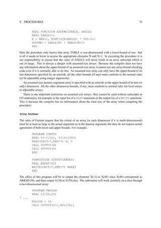 9 PROCEDURES 76 
REAL FUNCTION ADDTWO(TABLE, ANGLE) 
REAL TABLE(*) 
N = MAX(1, NINT(SIN(ANGLE) * 500.0)) 
ADDTWO = TABLE(N) + TABLE(N+1) 
END 
Here the procedure only knows that array TABLE is one-dimensional with a lower-bound of one: that 
is all it needs to know to access the appropriate elements N and N+1. In executing the procedure it is 
our responsibility to ensure that the value of ANGLE will never result in an array subscript which is 
out of range. This is always a danger with assumed-size arrays. Because the compiler does not have 
any information about the upper-bound of an assumed-size array it cannot use any array-bound checking 
code even if it is normally able to do this. An assumed-size array can only have the upper-bound of its 
last dimension specified by an asterisk, all the other bounds (if any) must conform to the normal rules 
(or be adjustable using integer arguments). 
An assumed size dummy argument array is specified with an asterisk as the upper bound of its last (or 
only) dimension. All the other dimension bounds, if any, must conform to normal rules for local arrays 
or adjustable arrays. 
There is one important restriction on assumed size arrays: they cannot be used without subscripts in 
I/O statements, for example in the input list of a READ statement or the output list of a WRITE statement. 
This is because the compiler has no information about the total size of the array when compiling the 
procedure. 
Array Sections 
The rules of Fortran require that the extent of an array (in each dimension if it is multi-dimensional) 
must be at least as large in the actual argument as in the dummy argument, but they do not require actual 
agreement of both lower and upper bounds. For example: 
PROGRAM CONFUS 
REAL X(-1:50), Y(10:1000) 
READ(UNIT=*,FMT=*) X, Y 
CALL OUTPUT(X) 
CALL OUTPUT(Y) 
END 
SUBROUTINE OUTPUT(ARRAY) 
REAL ARRAY(50) 
WRITE(UNIT=*,FMT=*) ARRAY 
END 
The effect of this program will be to output the elements X(-1) to X(48) since X(48) corresponds to 
ARRAY(50), and then output Y(10) to Y(59) also. The subroutine will work similarly on a slice through 
a two-dimensional array: 
PROGRAM TWODIM 
REAL D(100,20) 
* ... 
NSLICE = 15 
CALL OUTPUT(D(1,NSLICE)) 
 