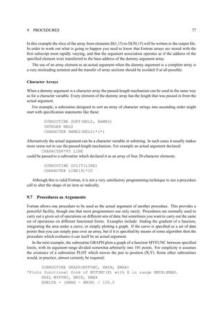 9 PROCEDURES 77 
In this example the slice of the array from elements D(1,15) to D(50,15) will be written to the output file. 
In order to work out what is going to happen you need to know that Fortran arrays are stored with the 
first subscript most rapidly varying, and that the argument association operates as if the address of the 
specified element were transferred to the base address of the dummy argument array. 
The use of an array element as an actual argument when the dummy argument is a complete array is 
a very misleading notation and the transfer of array sections should be avoided if at all possible. 
Character Arrays 
When a dummy argument is a character array the passed-length mechanism can be used in the same way 
as for a character variable. Every element of the dummy array has the length that was passed in from the 
actual argument. 
For example, a subroutine designed to sort an array of character strings into ascending order might 
start with specification statements like these: 
SUBROUTINE SORT(NELS, NAMES) 
INTEGER NELS 
CHARACTER NAMES(NELS)*(*) 
Alternatively the actual argument can be a character variable or substring. In such cases it usually makes 
more sense not to use the passed-length mechanism. For example an actual argument declared: 
CHARACTER*80 LINE 
could be passed to a subroutine which declared it as an array of four 20-character elements: 
SUBROUTINE SPLIT(LINE) 
CHARACTER LINE(4)*20 
Although this is valid Fortran, it is not a very satisfactory programming technique to use a procedure 
call to alter the shape of an item so radically. 
9.7 Procedures as Arguments 
Fortran allows one procedure to be used as the actual argument of another procedure. This provides a 
powerful facility, though one that most programmers use only rarely. Procedures are normally used to 
carry out a given set of operations on different sets of data; but sometimes you want to carry out the same 
set of operations on different functional forms. Examples include: finding the gradient of a function, 
integrating the area under a curve, or simply plotting a graph. If the curve is specified as a set of data 
points then you can simply pass over an array, but if it is specified by means of some algorithm then the 
procedure which evaluates it can itself be an actual argument. 
In the next example, the subroutine GRAPH plots a graph of a function MYFUNC between specified 
limits, with its argument range divided somewhat arbitrarily into 101 points. For simplicity it assumes 
the existence of a subroutine PLOT which moves the pen to position (X,Y). Some other subroutines 
would, in practice, almost certainly be required. 
SUBROUTINE GRAPH(MYFUNC, XMIN, XMAX) 
*Plots functional form of MYFUNC(X) with X in range XMIN:XMAX. 
REAL MYFUNC, XMIN, XMAX 
XDELTA = (XMAX - XMIN) / 100.0 
 