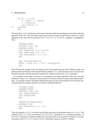 9 PROCEDURES 78 
DO 25, I = 0,100 
X = XMIN + I * XDELTA 
Y = MYFUNC(X) 
CALL PLOT(X, Y) 
25 CONTINUE 
END 
The procedure GRAPH can then be used to plot a function simply by providing its name them as the first 
argument of the call. The only other requirement is that the name of each function used as an actual 
argument in this way must be specified in an INTRINSIC or EXTERNAL statement, as appropriate. 
Thus: 
PROGRAM CURVES 
INTRINSIC SIN, TAN 
EXTERNAL MESSY 
CALL GRAPH(SIN, 0.0, 3.14159) 
CALL GRAPH(TAN, 0.0, 0.5) 
CALL GRAPH(MESSY, 0.1, 0.9) 
END 
REAL FUNCTION MESSY(X) 
MESSY = COS(0.1*X) + 0.02 * SIN(SQRT(X)) 
END 
This will first plot a graph of the sine function, then of the tangent function with a different range, and 
finally produce another plot of the external function called MESSY. These functions must, of course, have 
the same procedure interface themselves and must be called correctly in the GRAPH procedure. 
It is possible to pass either a function or a subroutine as an actual argument in this way: the only 
difference is that a CALL statement is used instead of a function reference to execute the dummy proce-dure. 
It is possible to pass a procedure through more than one level of procedure call in the same way. 
Continuing the last example, another level could be introduced like this: 
PROGRAM CURVE2 
EXTERNAL MESSY 
INTRINSIC SIN, TAN 
CALL GRAPH2(PRETTY) 
CALL GRAPH2(TAN) 
END 
SUBROUTINE GRAPH2(PROC) 
EXTERNAL PROC 
CALL GRAPH(PROC, 0.1, 0.7) 
END 
Thus the procedure GRAPH2 sets limits to each plot and passes the procedure name on to GRAPH. The 
symbolic name PROC must be declared in an EXTERNAL statement as it is a dummy procedure: an 
EXTERNAL statement is required whether the actual procedure at the top level is intrinsic or external. 
The syntax of the INTRINSIC and EXTERNAL statements is given in section 9.12 below. 
 