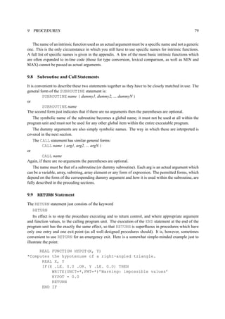 9 PROCEDURES 79 
The name of an intrinsic function used as an actual argument must be a specific name and not a generic 
one. This is the only circumstance in which you still have to use specific names for intrinsic functions. 
A full list of specific names is given in the appendix. A few of the most basic intrinsic functions which 
are often expanded to in-line code (those for type conversion, lexical comparison, as well as MIN and 
MAX) cannot be passed as actual arguments. 
9.8 Subroutine and Call Statements 
It is convenient to describe these two statements together as they have to be closely matched in use. The 
general form of the SUBROUTINE statement is: 
SUBROUTINE name ( dummy1, dummy2, ... dummyN ) 
or 
SUBROUTINE name 
The second form just indicates that if there are no arguments then the parentheses are optional. 
The symbolic name of the subroutine becomes a global name; it must not be used at all within the 
program unit and must not be used for any other global item within the entire executable program. 
The dummy arguments are also simply symbolic names. The way in which these are interpreted is 
covered in the next section. 
The CALL statement has similar general forms: 
CALL name ( arg1, arg2, ... argN ) 
or 
CALL name 
Again, if there are no arguments the parentheses are optional. 
The name must be that of a subroutine (or dummy subroutine). Each arg is an actual argument which 
can be a variable, array, substring, array element or any form of expression. The permitted forms, which 
depend on the form of the corresponding dummy argument and how it is used within the subroutine, are 
fully described in the preceding sections. 
9.9 RETURN Statement 
The RETURN statement just consists of the keyword 
RETURN 
Its effect is to stop the procedure executing and to return control, and where appropriate argument 
and function values, to the calling program unit. The execution of the END statement at the end of the 
program unit has the exactly the same effect, so that RETURN is superfluous in procedures which have 
only one entry and one exit point (as all well-designed procedures should). It is, however, sometimes 
convenient to use RETURN for an emergency exit. Here is a somewhat simple-minded example just to 
illustrate the point: 
REAL FUNCTION HYPOT(X, Y) 
*Computes the hypotenuse of a right-angled triangle. 
REAL X, Y 
IF(X .LE. 0.0 .OR. Y .LE. 0.0) THEN 
WRITE(UNIT=*,FMT=*)’Warning: impossible values’ 
HYPOT = 0.0 
RETURN 
END IF 
 