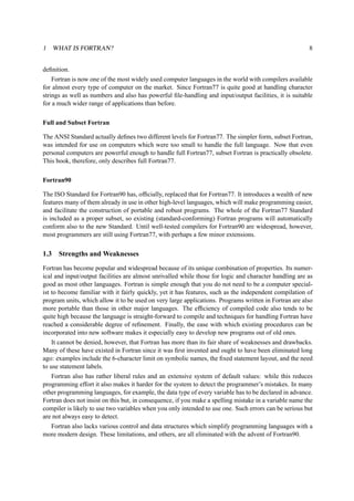 1 WHAT IS FORTRAN? 8 
definition. 
Fortran is now one of the most widely used computer languages in the world with compilers available 
for almost every type of computer on the market. Since Fortran77 is quite good at handling character 
strings as well as numbers and also has powerful file-handling and input/output facilities, it is suitable 
for a much wider range of applications than before. 
Full and Subset Fortran 
The ANSI Standard actually defines two different levels for Fortran77. The simpler form, subset Fortran, 
was intended for use on computers which were too small to handle the full language. Now that even 
personal computers are powerful enough to handle full Fortran77, subset Fortran is practically obsolete. 
This book, therefore, only describes full Fortran77. 
Fortran90 
The ISO Standard for Fortran90 has, officially, replaced that for Fortran77. It introduces a wealth of new 
features many of them already in use in other high-level languages, which will make programming easier, 
and facilitate the construction of portable and robust programs. The whole of the Fortran77 Standard 
is included as a proper subset, so existing (standard-conforming) Fortran programs will automatically 
conform also to the new Standard. Until well-tested compilers for Fortran90 are widespread, however, 
most programmers are still using Fortran77, with perhaps a few minor extensions. 
1.3 Strengths andWeaknesses 
Fortran has become popular and widespread because of its unique combination of properties. Its numer-ical 
and input/output facilities are almost unrivalled while those for logic and character handling are as 
good as most other languages. Fortran is simple enough that you do not need to be a computer special-ist 
to become familiar with it fairly quickly, yet it has features, such as the independent compilation of 
program units, which allow it to be used on very large applications. Programs written in Fortran are also 
more portable than those in other major languages. The efficiency of compiled code also tends to be 
quite high because the language is straight-forward to compile and techniques for handling Fortran have 
reached a considerable degree of refinement. Finally, the ease with which existing procedures can be 
incorporated into new software makes it especially easy to develop new programs out of old ones. 
It cannot be denied, however, that Fortran has more than its fair share of weaknesses and drawbacks. 
Many of these have existed in Fortran since it was first invented and ought to have been eliminated long 
ago: examples include the 6-character limit on symbolic names, the fixed statement layout, and the need 
to use statement labels. 
Fortran also has rather liberal rules and an extensive system of default values: while this reduces 
programming effort it also makes it harder for the system to detect the programmer’s mistakes. In many 
other programming languages, for example, the data type of every variable has to be declared in advance. 
Fortran does not insist on this but, in consequence, if you make a spelling mistake in a variable name the 
compiler is likely to use two variables when you only intended to use one. Such errors can be serious but 
are not always easy to detect. 
Fortran also lacks various control and data structures which simplify programming languages with a 
more modern design. These limitations, and others, are all eliminated with the advent of Fortran90. 
 
