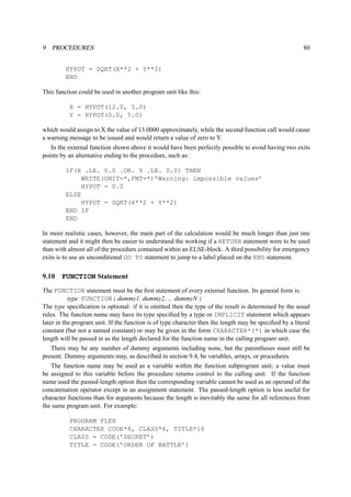 9 PROCEDURES 80 
HYPOT = SQRT(X**2 + Y**2) 
END 
This function could be used in another program unit like this: 
X = HYPOT(12.0, 5.0) 
Y = HYPOT(0.0, 5.0) 
which would assign to X the value of 13.0000 approximately, while the second function call would cause 
a warning message to be issued and would return a value of zero to Y. 
In the external function shown above it would have been perfectly possible to avoid having two exits 
points by an alternative ending to the procedure, such as: 
IF(X .LE. 0.0 .OR. Y .LE. 0.0) THEN 
WRITE(UNIT=*,FMT=*)’Warning: impossible values’ 
HYPOT = 0.0 
ELSE 
HYPOT = SQRT(X**2 + Y**2) 
END IF 
END 
In more realistic cases, however, the main part of the calculation would be much longer than just one 
statement and it might then be easier to understand the working if a RETURN statement were to be used 
than with almost all of the procedure contained within an ELSE-block. A third possibility for emergency 
exits is to use an unconditional GO TO statement to jump to a label placed on the END statement. 
9.10 FUNCTION Statement 
The FUNCTION statement must be the first statement of every external function. Its general form is: 
type FUNCTION( dummy1, dummy2, ... dummyN ) 
The type specification is optional: if it is omitted then the type of the result is determined by the usual 
rules. The function name may have its type specified by a type or IMPLICIT statement which appears 
later in the program unit. If the function is of type character then the length may be specified by a literal 
constant (but not a named constant) or may be given in the form CHARACTER*(*) in which case the 
length will be passed in as the length declared for the function name in the calling program unit. 
There may be any number of dummy arguments including none, but the parentheses must still be 
present. Dummy arguments may, as described in section 9.4, be variables, arrays, or procedures. 
The function name may be used as a variable within the function subprogram unit; a value must 
be assigned to this variable before the procedure returns control to the calling unit. If the function 
name used the passed-length option then the corresponding variable cannot be used as an operand of the 
concatenation operator except in an assignment statement. The passed-length option is less useful for 
character functions than for arguments because the length is inevitably the same for all references from 
the same program unit. For example: 
PROGRAM FLEX 
CHARACTER CODE*8, CLASS*6, TITLE*16 
CLASS = CODE(’SECRET’) 
TITLE = CODE(’ORDER OF BATTLE’) 
 