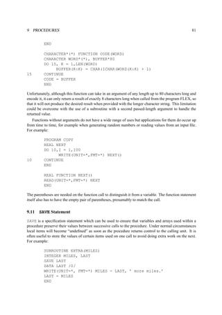 9 PROCEDURES 81 
END 
CHARACTER*(*) FUNCTION CODE(WORD) 
CHARACTER WORD*(*), BUFFER*80 
DO 15, K = 1,LEN(WORD) 
BUFFER(K:K) = CHAR(ICHAR(WORD(K:K) + 1) 
15 CONTINUE 
CODE = BUFFER 
END 
Unfortunately, although this function can take in an argument of any length up to 80 characters long and 
encode it, it can only return a result of exactly 8 characters long when called from the program FLEX, so 
that it will not produce the desired result when provided with the longer character string. This limitation 
could be overcome with the use of a subroutine with a second passed-length argument to handle the 
returned value. 
Functions without arguments do not have a wide range of uses but applications for them do occur up 
from time to time, for example when generating random numbers or reading values from an input file. 
For example: 
PROGRAM COPY 
REAL NEXT 
DO 10,I = 1,100 
WRITE(UNIT=*,FMT=*) NEXT() 
10 CONTINUE 
END 
REAL FUNCTION NEXT() 
READ(UNIT=*,FMT=*) NEXT 
END 
The parentheses are needed on the function call to distinguish it from a variable. The function statement 
itself also has to have the empty pair of parentheses, presumably to match the call. 
9.11 SAVE Statement 
SAVE is a specification statement which can be used to ensure that variables and arrays used within a 
procedure preserve their values between successive calls to the procedure. Under normal circumstances 
local items will become “undefined” as soon as the procedure returns control to the calling unit. It is 
often useful to store the values of certain items used on one call to avoid doing extra work on the next. 
For example: 
SUBROUTINE EXTRA(MILES) 
INTEGER MILES, LAST 
SAVE LAST 
DATA LAST /0/ 
WRITE(UNIT=*, FMT=*) MILES - LAST, ’ more miles.’ 
LAST = MILES 
END 
 