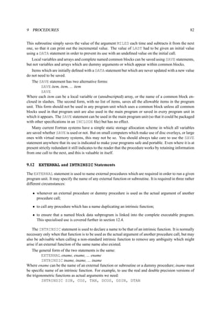 9 PROCEDURES 82 
This subroutine simply saves the value of the argument MILES each time and subtracts it from the next 
one, so that it can print out the incremental value. The value of LAST had to be given an initial value 
using a DATA statement in order to prevent its use with an undefined value on the initial call. 
Local variables and arrays and complete named common blocks can be saved using SAVE statements, 
but not variables and arrays which are dummy arguments or which appear within common blocks. 
Items which are initially defined with a DATA statement but which are never updated with a new value 
do not need to be saved. 
The SAVE statement has two alternative forms: 
SAVE item, item, ... item 
SAVE 
Where each item can be a local variable or (unsubscripted) array, or the name of a common block en-closed 
in slashes. The second form, with no list of items, saves all the allowable items in the program 
unit. This form should not be used in any program unit which uses a common block unless all common 
blocks used in that program unit are also used in the main program or saved in every program unit in 
which it appears. The SAVE statement can be used in the main program unit (so that it could be packaged 
with other specifications in an INCLUDE file) but has no effect. 
Many current Fortran systems have a simple static storage allocation scheme in which all variables 
are saved whether SAVE is used or not. But on small computers which make use of disc overlays, or large 
ones with virtual memory systems, this may not be so. You should always take care to use the SAVE 
statement anywhere that its use is indicated to make your programs safe and portable. Even where it is at 
present strictly redundant it still indicates to the reader that the procedure works by retaining information 
from one call to the next, and this is valuable in itself. 
9.12 EXTERNAL and INTRINSIC Statements 
The EXTERNAL statement is used to name external procedures which are required in order to run a given 
program unit. It may specify the name of any external function or subroutine. It is required in three rather 
different circumstances: 
• whenever an external procedure or dummy procedure is used as the actual argument of another 
procedure call; 
• to call any procedure which has a name duplicating an intrinsic function; 
• to ensure that a named block data subprogram is linked into the complete executable program. 
This specialised use is covered further in section 12.4. 
The INTRINSIC statement is used to declare a name to be that of an intrinsic function. It is normally 
necessary only when that function is to be used as the actual argument of another procedure call, but may 
also be advisable when calling a non-standard intrinsic function to remove any ambiguity which might 
arise if an external function of the same name also existed. 
The general form of the two statements is the same: 
EXTERNAL ename, ename, ... ename 
INTRINSIC iname, iname, ... iname 
Where ename can be the name of an external function or subroutine or a dummy procedure; iname must 
be specific name of an intrinsic function. For example, to use the real and double precision versions of 
the trigonometric functions as actual arguments we need: 
INTRINSIC SIN, COS, TAN, DCOS, DSIN, DTAN 
 