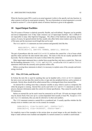 10 INPUT/OUTPUT FACILITIES 83 
When the function name SIN is used as an actual argument it refers to the specific real sine function; in 
other contexts it still has its usual generic property. The use of procedures as actual arguments is covered 
in detail in section 9.7; a list of specific names of intrinsic functions is given in the appendix. 
10 Input/Output Facilities 
The I/O system of Fortran is relatively powerful, flexible, and well-defined. Programs can be portable 
and device-independent even if they make extensive use of input/output facilities: this is difficult if 
not impossible in many other high-level languages. The effects of the hardware and operating system 
cannot, of course, be ignored entirely but they usually only affect fairly minor matters such as the forms 
of file-name and the maximum record length that can be used. 
The READ and WRITE statements are most common and generally look like this: 
READ(UNIT=*, FMT=*) NUMBER 
WRITE(UNIT=13, ERR=999) NUMBER, ARRAY(1), ARRAY(N) 
The pair of parentheses after the word READ or WRITE encloses the control-list: a list of items which 
specifies where and how the data transfer takes place. The items in this list are usually specified with 
keywords. The list of data items to be read or written follow the control-list. 
Other input/output statements have a similar form except that they only have a control-list. There are 
the file-handling statements OPEN, CLOSE, and INQUIRE, as well as the REWIND and BACKSPACE 
statements which alter the currently active position within a file. 
Before covering these statements in detail, it is necessary to explain some of the concepts and termi-nology 
involved. 
10.1 Files, I/O Units, and Records 
In Fortran the term file is used for anything that can be handled with a READ or WRITE statement: 
the term covers not just data files stored on disc or tape and also peripheral devices such as printers or 
terminals. Strictly these should all be called external files, to distinguish them from internal files. 
An internal file is nothing more than a character variable or array which is used as a temporary file 
while the program is running. Internal files can be used with READ and WRITE statements in order to 
process character information under the control of a format specification. They cannot be used by other 
I/O statements. 
Before an external file can be used it must be connected to an I/O unit. I/O units are integers which 
may be chosen freely from zero up to a system-dependent limit (usually at least 99). Except in OPEN 
and INQUIRE statements, files can only be referred to via their unit numbers. 
The OPEN statement connects a named file to a numbered unit. It usually specifies whether the file 
already exists or whether a new one is to be created, for example: 
OPEN(UNIT=1, FILE=’B:INPUT.DAT’, STATUS=’OLD’) 
OPEN(UNIT=9, FILE=’PRINTOUT’, STATUS=’NEW’) 
For simplicity most of the examples in this section show an actual integer as the unit identifier, but it 
helps to make software more modular and adaptable if a named constant or a variable is used instead. 
 