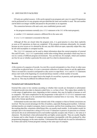 10 INPUT/OUTPUT FACILITIES 84 
I/O units are a global resource. A file can be opened in any program unit; once it is open I/O operations 
can be performed on it in any program unit provided that the same unit number is used. The unit number 
can be held in an integer variable and passed to the procedure as an argument. 
The connection between a file and a unit, once established, persists until: 
• the program terminates normally (at a STOP statement or the END of the main program); 
• another OPEN statement connects a different file to the same unit; 
• or a CLOSE statement is executed on that unit. 
Although all files are closed when the program exits, it is good practice to close them explicitly 
as soon as I/O operations on them are completed. If the program terminates abnormally, for example 
because an error occurs or it is aborted by the user, any files which are open, especially output files, may 
be left with incomplete or corrupted records. 
The INQUIRE statement can be used to obtain information about the current properties of external 
files and I/O units. INQUIRE is particularly useful when writing library procedures which may have to 
run in a variety of different program environments. You can find out, for example, which unit numbers 
are free for use or whether a particular file exists and if so what its characteristics are. 
Records 
A file consists of a sequence of records. In a text file a record corresponds to a line of text; in other cases 
a record has no physical basis, it is just a convenient collection of values chosen to suit the application. 
There is no need for a record to correspond to a disc sector or a tape block. READ and WRITE statements 
always start work at the beginning of a record and always transfer a whole number of records. 
The rules of Fortran set no upper limit to the length of a record but, in practice, each operating system 
may do so. This may be different for different forms of record. 
Formatted and Unformatted Records 
External files come in two varieties according to whether their records are formatted or unformatted. 
Formatted records store data in character-coded form, i.e. as lines of text. This makes them suitable for 
a wide range of applications since, depending on their contents, they may be legible to humans as well 
as computers. The main complication for the programmer is that each WRITE or READ statement must 
specify how each value is to be converted from internal to external form or vice-versa. This is usually 
done with a format specification. 
Unformatted records store data in the internal code of the computer so that no format conversions are 
involved. This has several advantages for files of numbers, especially floating-point numbers. Unformat-ted 
data transfers are simpler to program, faster in execution, and free from rounding errors. Furthermore 
the resulting data files, sometimes called binary files, are usually much smaller. A real number would, for 
example, have to be turned into a string of 10 or even 15 characters to preserve its precision on a format-ted 
record, but on an unformatted record a real number typically occupies only 4 bytes i.e. the same as 4 
characters. The drawback is that unformatted files are highly system-specific. They are usually illegible 
to humans and to other brands of computer and sometimes incompatible with files produced by other 
programming languages on the same machine. Unformatted files should only be used for information to 
be written and read by Fortran programs running on the same type of computer. 
 