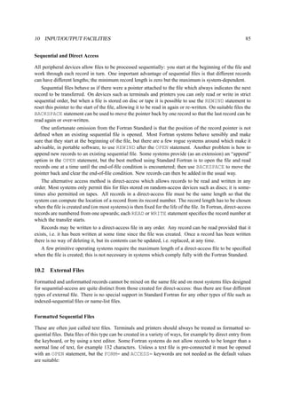 10 INPUT/OUTPUT FACILITIES 85 
Sequential and Direct Access 
All peripheral devices allow files to be processed sequentially: you start at the beginning of the file and 
work through each record in turn. One important advantage of sequential files is that different records 
can have different lengths; the minimum record length is zero but the maximum is system-dependent. 
Sequential files behave as if there were a pointer attached to the file which always indicates the next 
record to be transferred. On devices such as terminals and printers you can only read or write in strict 
sequential order, but when a file is stored on disc or tape it is possible to use the REWIND statement to 
reset this pointer to the start of the file, allowing it to be read in again or re-written. On suitable files the 
BACKSPACE statement can be used to move the pointer back by one record so that the last record can be 
read again or over-written. 
One unfortunate omission from the Fortran Standard is that the position of the record pointer is not 
defined when an existing sequential file is opened. Most Fortran systems behave sensibly and make 
sure that they start at the beginning of the file, but there are a few rogue systems around which make it 
advisable, in portable software, to use REWIND after the OPEN statement. Another problem is how to 
append new records to an existing sequential file. Some systems provide (as an extension) an “append” 
option in the OPEN statement, but the best method using Standard Fortran is to open the file and read 
records one at a time until the end-of-file condition is encountered; then use BACKSPACE to move the 
pointer back and clear the end-of-file condition. New records can then be added in the usual way. 
The alternative access method is direct-access which allows records to be read and written in any 
order. Most systems only permit this for files stored on random-access devices such as discs; it is some-times 
also permitted on tapes. All records in a direct-access file must be the same length so that the 
system can compute the location of a record from its record number. The record length has to be chosen 
when the file is created and (on most systems) is then fixed for the life of the file. In Fortran, direct-access 
records are numbered from one upwards; each READ or WRITE statement specifies the record number at 
which the transfer starts. 
Records may be written to a direct-access file in any order. Any record can be read provided that it 
exists, i.e. it has been written at some time since the file was created. Once a record has been written 
there is no way of deleting it, but its contents can be updated, i.e. replaced, at any time. 
A few primitive operating systems require the maximum length of a direct-access file to be specified 
when the file is created; this is not necessary in systems which comply fully with the Fortran Standard. 
10.2 External Files 
Formatted and unformatted records cannot be mixed on the same file and on most systems files designed 
for sequential-access are quite distinct from those created for direct-access: thus there are four different 
types of external file. There is no special support in Standard Fortran for any other types of file such as 
indexed-sequential files or name-list files. 
Formatted Sequential Files 
These are often just called text files. Terminals and printers should always be treated as formatted se-quential 
files. Data files of this type can be created in a variety of ways, for example by direct entry from 
the keyboard, or by using a text editor. Some Fortran systems do not allow records to be longer than a 
normal line of text, for example 132 characters. Unless a text file is pre-connected it must be opened 
with an OPEN statement, but the FORM= and ACCESS= keywords are not needed as the default values 
are suitable: 
 