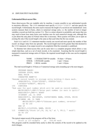 10 INPUT/OUTPUT FACILITIES 87 
Unformatted Direct-access Files 
Since direct-access files are readable only by machine, it seems sensible to use unformatted records 
to maximise efficiency. The OPEN statement must specify ACCESS=’DIRECT’ and also specify the 
record length. Unfortunately the units used to measure the length of a record are not standardised: some 
systems measure them in bytes, others in numerical storage units, i.e. the number of real or integer 
variables a record can hold (see section 5.1). This is a minor obstacle to portability and means that you 
may need to know how many bytes your machine uses for each numerical storage unit, although this 
is just about the only place in Fortran where this is necessary. Most systems will allow you to open an 
existing file only if the record length is the same as that used when the file was created. 
Each READ and WRITE statement transfers exactly one record and must specify the number of that 
record: an integer value from one upwards. The record length must not be greater than that declared in 
the OPEN statement; if an output record is not completely filled the remainder is undefined. 
To illustrate how direct-access files can be used, here is a complete program which allows a very 
simple data-base, such as a set of stock records, to be examined. Assuming that the record length is 
measured in numerical storage units of 4 bytes, the required record length in this case can be computed 
as follows: 
NAME 1 CHARACTER*10 variable 10 chars = 10 bytes. 
STOCK 1 INTEGER variable 1 unit = 4 bytes 
PRICE 1 REAL variable 1 unit = 4 bytes 
The total record length is 18 bytes or 5 numerical storage units (rounding up to the next integer). 
PROGRAM DBASE1 
INTEGER STOCK, NERR 
REAL PRICE 
CHARACTER NAME*10 
*Assume record length in storage units holding 4 chars each. 
OPEN(UNIT=1, FILE=’STOCKS’, STATUS=’OLD’, 
$ ACCESS=’DIRECT’, RECL=5) 
100 CONTINUE 
*Ask user for part number which will be used as record number. 
WRITE(UNIT=*,FMT=*)’Enter part number (or zero to quit):’ 
READ(UNIT=*,FMT=*) NPART 
IF(NPART .LE. 0) STOP 
READ(UNIT=1, REC=NPART, IOSTAT=NERR) NAME, STOCK, PRICE 
IF(NERR .NE. 0) THEN 
WRITE(UNIT=*,FMT=*)’Unknown part number, re-enter’ 
GO TO 100 
END IF 
WRITE(*,115)STOCK, NAME, PRICE 
115 FORMAT(1X,’Stock is’,I4, 1X, A,’ at ’, F8.2, ’ each’) 
GO TO 100 
END 
The typical output record of the program will be of the form: 
Stock is 123 widgets at 556.89 each 
This program could be extended fairly easily to allow the contents of the record to be updated as the 
stock changes. 
 