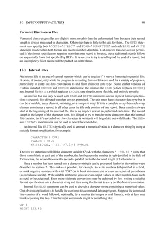 10 INPUT/OUTPUT FACILITIES 88 
Formatted Direct-access Files 
Formatted direct-access files are slightly more portable than the unformatted form because their record 
length is always measured in characters. Otherwise there is little to be said for them. The OPEN state-ment 
must specify both ACCESS=’DIRECT’ and FORM=’FORMATTED’ and each READ and WRITE 
statement must contain both format and record-number identifiers. List-directed transfers are not permit-ted. 
If the format specification requires more than one record to be used, these additional records follow 
on sequentially from that specified by REC=. It is an error to try to read beyond the end of a record, but 
an incompletely filled record will be padded out with blanks. 
10.3 Internal Files 
An internal file is an area of central memory which can be used as if it were a formatted sequential file. 
It exists, of course, only while the program is executing. Internal files are used for a variety of purposes, 
particularly to carry out data conversions to and from character data type. Some earlier versions of 
Fortran included ENCODE and DECODE statements: the internal file READ (which replaces DECODE) 
and internal file WRITE (which replaces ENCODE) are simpler, more flexible, and entirely portable. 
An internal file can only be used with READ and WRITE statements and an explicit format specifica-tion 
is required: list-directed transfers are not permitted. The unit must have character data type but it 
can be a variable, array element, substring, or a complete array. If it is a complete array then each array 
element constitutes a record; in all other cases the file only consists of one record. Data transfers always 
start at the beginning of the internal file, that is an implicit rewind is performed each time. The record 
length is the length of the character item. It is illegal to try to transfer more characters than the internal 
file contains, but if a record of too few characters is written it will be padded out with blanks. The END= 
and IOSTAT= mechanisms can be used to detect the end-of-file. 
An internal file WRITE is typically used to convert a numerical value to a character string by using a 
suitable format specification, for example: 
CHARACTER*8 CVAL 
RVALUE = 98.6 
WRITE(CVAL, ’(SP, F7.2)’) RVALUE 
The WRITE statement will fill the character variable CVAL with the characters ’ +98.60 ’ (note that 
there is one blank at each end of the number, the first because the number is right-justified in the field of 
7 characters, the second because the record is padded out to the declared length of 8 characters). 
Once a number has been turned into a character-string it can be processed further in the various ways 
described in section 7. This makes it possible, for example, to write numbers left-justified in a field, 
or mark negative numbers with with “DR” (as in bank statements) in or even use a pair of parentheses 
(as in balance-sheets). With suitable arithmetic you can even output values in other number-bases such 
as octal or hexadecimal. Even more elaborate conversions may be achieved by first writing a suitable 
format specification into a character string and then using that format to carry out the desired conversion. 
Internal file READ statements can be used to decode a character string containing a numerical value. 
One obvious application is to handle the user input to a command-driven program. Suppose the command 
line consists of a word followed, optionally, by a number (in integer or real format), with at least one 
blank separating the two. Thus the input commands might be something like: 
UP 4 
RIGHT 123.45 
 