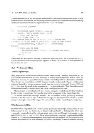 10 INPUT/OUTPUT FACILITIES 89 
A simple way to deal with this is to read the whole line into a character variable and then use the INDEX 
function to locate the first blank. The preceding characters constitute the command word, those following 
can be converted to a real number using an internal file READ. For example: 
CHARACTER CLINE*80 
* . . . 
100 WRITE(UNIT=*,FMT=*)’Enter command: ’ 
READ(*, ’(A)’, IOSTAT=KODE) CLINE 
IF(KODE .NE. 0) STOP 
K = INDEX(CLINE, ’ ’) 
*The command word is now in CLINE(1:K-1); Assume the 
* number is in the next 20 characters: read it into RVALUE 
READ(CLINE(K+1:), ’(BN,F20.0)’, IOSTAT=KODE) 
RVALUE 
IF(KODE .NE. 0) THEN 
WRITE(UNIT=*,FMT=*)’Error in number: try again’ 
GO TO 100 
END IF 
Note that the edit descriptor BN is needed to ensure that any trailing blanks will be ignored; the F20.0 
will then handle any real or integer constant anywhere in the next 20 characters. A field of blanks will 
be converted into zero. 
10.4 Pre-Connected Files 
Terminal Input/Output 
Many programs are interactive and need to access the user’s terminal. Although the terminal is a file 
which can be connected with an OPEN statement, its name is system-dependent. Fortran solves the 
problem by providing two special files usually called the standard input file and the standard output file. 
These files are pre-connected, i.e. no OPEN statement is needed (or permitted). They are both formatted 
sequential files and, on interactive systems, handle input and output to the terminal. You can READ and 
WRITE from these files simply by having an asterisk “*” as the unit identifier. These files make terminal 
I/O simple and portable; examples of their use can be found throughout this book. 
When a program is run in batch mode most systems arrange for standard output to be diverted to a 
log file or to the system printer. There may be some similar arrangement for the standard input file. 
The asterisk notation has one slight drawback: the unit numbers is often specified by an integer 
variable so that the source of input or destination of output can be switched from one file to another 
merely be altering the value of this integer. This cannot be done with the standard input or output files. 
Other Pre-connected Files 
In order to retain compatibility with Fortran66, many systems provide other pre-connected files. It used 
to be customary to have unit 5 connected to the card-reader, and unit 6 to the line printer. Other units 
were usually connected to disc files with appropriate names: thus unit 39 might be connected to a file 
called FTN039.DAT or even TAPE39. These pre-connections are completely obsolete and should be 
ignored: an OPEN statement can supersede a pre-connection on any numbered unit. Unfortunately these 
obsolete pre-connections can have unexpected side effects. If you forget to open an output file you may 
 