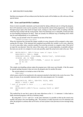 10 INPUT/OUTPUT FACILITIES 90 
find that your program will run without error but that the results will be hidden on a file with one of these 
special names. 
10.5 Error and End-Of-File Conditions 
Errors in most executable statements can be prevented by taking sufficient care in writing the program, 
but in I/O statements errors can be caused by events beyond the control of the programmer: for example 
through trying to open a file which no longer exists, writing to a disc which is full, or reading a data file 
which has been created with the wrong format. Since I/O statements are so vulnerable, Fortran provides 
an error-handling mechanism for them. There are actually two different ways of handling errors which 
may be used independently or in combination. 
Firstly, you can include in the I/O control list an item of the form: 
IOSTAT=integer-variable 
When the statement has executed the integer variable (or array element) will be assigned a value repre-senting 
the I/O status. If the statement has completed successfully this variable is set to zero, otherwise 
it is set to some other value, a positive number if an error has occurred, or a negative value if the end of 
an input file was detected. Since the value of this status code is system-dependent, in portable software 
the most you can do is to compare it to zero and, possibly, report the actual error code to the user. Thus: 
100 WRITE(UNIT=*, FMT=*)’Enter name of input file: ’ 
READ(UNIT=*, FMT=*) FNAME 
OPEN(UNIT=INPUT, FILE=FNAME, STATUS=’OLD’, IOSTAT=KODE) 
IF(KODE .NE. 0) THEN 
WRITE(UNIT=*,FMT=*)FNAME, ’ cannot be opened’ 
GO TO 100 
END IF 
This simple error-handling scheme makes the program just a little more user-friendly: if the file cannot 
be opened, perhaps because it does not exist, the program asks for another file-name. 
The second method is to include an item of the form 
ERR=label 
which causes control to be transferred to the statement attached to that label in the event of an error. This 
must, of course, be an executable statement and in the same program unit. For example: 
READ(UNIT=IN, FMT=*, ERR=999) VOLTS, AMPS 
WATTS = VOLTS * AMPS 
* rest of program in here . . . . . and finally 
STOP 
999 WRITE(UNIT=*,FMT=*)’Error reading VOLTS or AMPS’ 
END 
This method has its uses but is open to the same objections as the GO TO statement: it often leads to 
badly-structured programs with lots of arbitrary jumps. 
By using both IOSTAT= and ERR= in the same statement it is possible to find out the actual error 
number and jump to the error-handling code. The presence of either keyword in an I/O statement will 
allow the program to continue after an I/O error; on most systems it also prevents an error message being 
issued. 
 