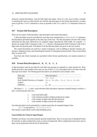 10 INPUT/OUTPUT FACILITIES 93 
character constant descriptors, used for both input and output. Since it is very easy to make a mistake 
in matching the items in a data transfer list with the edit descriptors in the format specification, it makes 
sense to put the FORMAT statement as close as possible to the READ and WRITE statements which use 
it. 
10.7 Format Edit Descriptors 
There are two types of edit descriptor: data descriptors and control descriptors. 
A data descriptor must be provided for each data item transferred by a READ or WRITE statement; 
the descriptors permitted depend on the data type of the item. The data descriptors all start with a letter 
indicating the data type followed by an unsigned integer denoting the field width, for example: I5 
denotes an integer field 5 characters wide, F9.2 denotes a floating-point field 9 character wide with 2 
digits after the decimal point. Full details of all the data descriptors are given in the next section. 
The control descriptors are used for a variety of purposes, such as tabbing to specific columns, pro-ducing 
or skipping records, and controlling the transfer of subsequent numerical data. They are described 
fully in section 10.9. 
Note that only literal constants are permitted within format specifications, not named constants or 
variables. 
10.8 Format Data Descriptors A, E, F, G, I, L 
A data descriptor must be provided for each data item present (or implied) in a data transfer list. Real, 
double precision, and complex items may use any of the E, F, or G descriptors but in all other cases the 
data type must match. Two floating-point descriptors are needed for each complex value. 
Data type Data descriptors 
Integer Iw, Iw.m 
Real, Double Precision, or Complex Ew.d, Ew.dEe, Fw.d, Gw.d, Gw.dEe 
Logical Lw 
Character A, Aw 
The letters w, m, d, and e used with these data descriptors represent unsigned integer constants; w 
and e must be greater than zero. 
w is the total field width. 
m is the minimum number of digits produced on output. 
d is the number of digits after the decimal point. 
e is the number of digits used for the exponent. 
Any data descriptor can be preceded by a repeat-count (also an unsigned integer), thus: 
3F6.0 is equivalent to F6.0,F6.0,F6.0 
This facility is particularly useful when handling arrays. 
General Rules for Numeric Input/Output 
Numbers are always converted using the decimal number base: there is no provision in Standard Fortran 
for transfers in other number bases such as octal or hexadecimal. More complicated conversions such as 
these can be performed with the aid of internal files. 
 