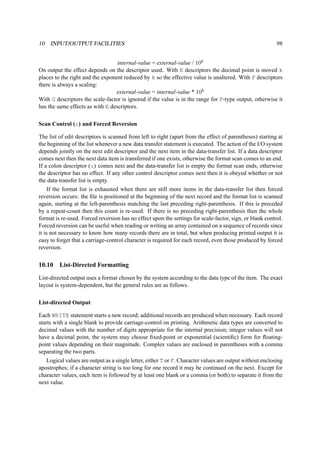 10 INPUT/OUTPUT FACILITIES 98 
internal-value = external-value / 10k 
On output the effect depends on the descriptor used. With E descriptors the decimal point is moved k 
places to the right and the exponent reduced by k so the effective value is unaltered. With F descriptors 
there is always a scaling: 
external-value = internal-value * 10k 
With G descriptors the scale-factor is ignored if the value is in the range for F-type output, otherwise it 
has the same effects as with E descriptors. 
Scan Control (:) and Forced Reversion 
The list of edit descriptors is scanned from left to right (apart from the effect of parentheses) starting at 
the beginning of the list whenever a new data transfer statement is executed. The action of the I/O system 
depends jointly on the next edit descriptor and the next item in the data-transfer list. If a data descriptor 
comes next then the next data item is transferred if one exists, otherwise the format scan comes to an end. 
If a colon descriptor (:) comes next and the data-transfer list is empty the format scan ends, otherwise 
the descriptor has no effect. If any other control descriptor comes next then it is obeyed whether or not 
the data-transfer list is empty. 
If the format list is exhausted when there are still more items in the data-transfer list then forced 
reversion occurs: the file is positioned at the beginning of the next record and the format list is scanned 
again, starting at the left-parenthesis matching the last preceding right-parenthesis. If this is preceded 
by a repeat-count then this count is re-used. If there is no preceding right-parenthesis then the whole 
format is re-used. Forced reversion has no effect upon the settings for scale-factor, sign, or blank control. 
Forced reversion can be useful when reading or writing an array contained on a sequence of records since 
it is not necessary to know how many records there are in total, but when producing printed output it is 
easy to forget that a carriage-control character is required for each record, even those produced by forced 
reversion. 
10.10 List-Directed Formatting 
List-directed output uses a format chosen by the system according to the data type of the item. The exact 
layout is system-dependent, but the general rules are as follows. 
List-directed Output 
Each WRITE statement starts a new record; additional records are produced when necessary. Each record 
starts with a single blank to provide carriage-control on printing. Arithmetic data types are converted to 
decimal values with the number of digits appropriate for the internal precision; integer values will not 
have a decimal point, the system may choose fixed-point or exponential (scientific) form for floating-point 
values depending on their magnitude. Complex values are enclosed in parentheses with a comma 
separating the two parts. 
Logical values are output as a single letter, either T or F. Character values are output without enclosing 
apostrophes; if a character string is too long for one record it may be continued on the next. Except for 
character values, each item is followed by at least one blank or a comma (or both) to separate it from the 
next value. 
 