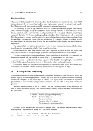 10 INPUT/OUTPUT FACILITIES 99 
List-directed Input 
The rules for List-directed input effectively allow free-format entry for numerical data. Each READ 
statement starts with a new record and reads as many records as are necessary to satisfy its data-transfer 
list. The input records must contain a suitable sequence of values and separators. 
The values may be given in any form which would be acceptable in a Fortran program for a constant 
of the corresponding type, except that embedded blanks are only permitted in character values. When 
reading a real or double-precision value an integer constant will be accepted; when reading a logical 
value only the letter T or F is required (a preceding dot and any following characters will be ignored). 
Note that a character constant must be enclosed in apostrophes and a complex constant must be enclosed 
in parentheses with a comma between the two components. If a character constant is too long to fit on 
one record it may be continued on to the next; the two parts of a complex constant may also be given on 
two records. 
The separator between successive values must be one or more blanks, or a comma, or both. A new 
record may start at any point at which a blank would be permitted. 
If several successive items are to have the same value a repetition factor can be used: this has the form 
n*constant where n is an unsigned integer. Blanks are not allowed on either side of the asterisk. 
Two successive commas represent a null value: the corresponding variable in the READ statement has 
its value unchanged. It is also possible to use the form n* to represent a set of n null values. 
A slash (/) may be used instead of an item separator; it has the effect of completing the current READ 
without further input; all remaining items in its data transfer list are unchanged in value. 
List-directed output files are generally compatible with list-directed input, unless they contain char-acter 
items, which will not have the enclosing apostrophes which are required on input. 
10.11 Carriage-Control and Printing 
Although a format specification allows complete control over the layout of each line of text, it does not 
include any way of controlling pagination. The only way to do this is by using a unique and extraordinary 
mechanism dating back to the earliest days of Fortran. Even if you are not concerned with pagination 
you still need to know about the carriage-control convention since it is liable to affect every text file you 
produce. 
Whenever formatted output is sent to a “printer”, the first character of every record is removed and 
used to control the vertical spacing. This carriage-control character must be one of the four listed in the 
the table below. 
Character Vertical spacing before printing 
blank Advance to next line 
0 Advance two lines 
1 Advance to top of next page 
+ No advance, i.e. print on same line 
An empty record is treated as if it started with a single blank. For example, these statements start a 
new page with a page number at the top and a title on the third line: 
WRITE(LP, 55) NUMBER, ’Report and Accounts’ 
55 FORMAT(’1PAGE’, I4, /, ’0’, A) 
 