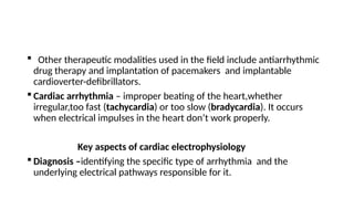  Other therapeutic modalities used in the field include antiarrhythmic
drug therapy and implantation of pacemakers and implantable
cardioverter-defibrillators.
 Cardiac arrhythmia – improper beating of the heart,whether
irregular,too fast (tachycardia) or too slow (bradycardia). It occurs
when electrical impulses in the heart don’t work properly.
Key aspects of cardiac electrophysiology
 Diagnosis –identifying the specific type of arrhythmia and the
underlying electrical pathways responsible for it.
 