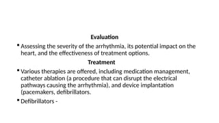 Evaluation
 Assessing the severity of the arrhythmia, its potential impact on the
heart, and the effectiveness of treatment options.
Treatment
 Various therapies are offered, including medication management,
catheter ablation (a procedure that can disrupt the electrical
pathways causing the arrhythmia), and device implantation
(pacemakers, defibrillators.
 Defibrillators -
 