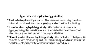 Types of electrophysiology studies :
 Basic electrophysiology study : This involves measuring baseline
intervals,atrial and ventricular pacing,and extrastimulus testing.
 Invasive electrophysiology study : this is the most common
type,involving the insertion of catheters into the heart to record
electrical signals and perform pacing or ablation.
 None-invasive electrophysiology study : this includes techniques like
remote device monitoring and ECG monitoring,which can assess the
heart’s electrical activity without invasive procedures.
 