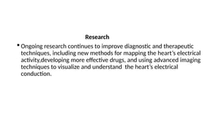 Research
 Ongoing research continues to improve diagnostic and therapeutic
techniques, including new methods for mapping the heart’s electrical
activity,developing more effective drugs, and using advanced imaging
techniques to visualize and understand the heart’s electrical
conduction.
 