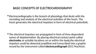 BASIC CONCEPTS OF ELECTROCARDIOGRAPHY
 Electrocardiography is the branch of physiology that deals with the
recording and analysis of the electrical activities of the heart. The
heart generates the electrical impulses in form of electrical potentials.
 The electrical impulses are propagated in form of time-dependent
waves of depolarization. By placing electrical contact point called
electrodes at suitable locations on or within the body,the electrical
impulses could be detected,amplified and transcribed into a graphic
record by the instrument called electrocardiograph (ECG Machine).
 