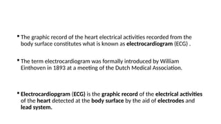  The graphic record of the heart electrical activities recorded from the
body surface constitutes what is known as electrocardiogram (ECG) .
 The term electrocardiogram was formally introduced by William
Einthoven in 1893 at a meeting of the Dutch Medical Association.
 Electrocardiopgram (ECG) is the graphic record of the electrical activities
of the heart detected at the body surface by the aid of electrodes and
lead system.
 