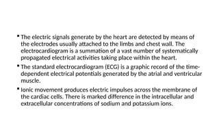  The electric signals generate by the heart are detected by means of
the electrodes usually attached to the limbs and chest wall. The
electrocardiogram is a summation of a vast number of systematically
propagated electrical activities taking place within the heart.
 The standard electrocardiogram (ECG) is a graphic record of the time-
dependent electrical potentials generated by the atrial and ventricular
muscle.
 Ionic movement produces electric impulses across the membrane of
the cardiac cells. There is marked difference in the intracellular and
extracellular concentrations of sodium and potassium ions.
 